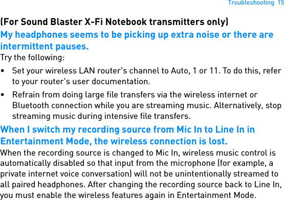 Troubleshooting  15(For Sound Blaster X-Fi Notebook transmitters only)My headphones seems to be picking up extra noise or there are intermittent pauses.Try the following:• Set your wireless LAN router&apos;s channel to Auto, 1 or 11. To do this, refer to your router&apos;s user documentation.• Refrain from doing large file transfers via the wireless internet or Bluetooth connection while you are streaming music. Alternatively, stop streaming music during intensive file transfers.When I switch my recording source from Mic In to Line In in Entertainment Mode, the wireless connection is lost.When the recording source is changed to Mic In, wireless music control is automatically disabled so that input from the microphone (for example, a private internet voice conversation) will not be unintentionally streamed to all paired headphones. After changing the recording source back to Line In, you must enable the wireless features again in Entertainment Mode.