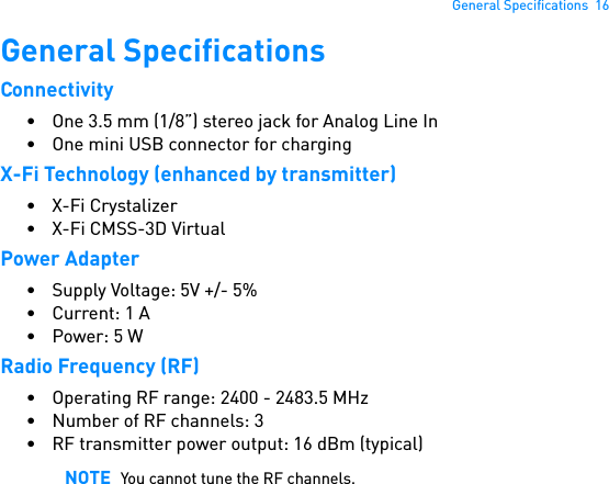 General Specifications  16General SpecificationsConnectivity• One 3.5 mm (1/8”) stereo jack for Analog Line In • One mini USB connector for chargingX-Fi Technology (enhanced by transmitter)• X-Fi Crystalizer•X-Fi CMSS-3D VirtualPower Adapter• Supply Voltage: 5V +/- 5%• Current: 1 A• Power: 5 WRadio Frequency (RF)• Operating RF range: 2400 - 2483.5 MHz• Number of RF channels: 3• RF transmitter power output: 16 dBm (typical)NOTE You cannot tune the RF channels.