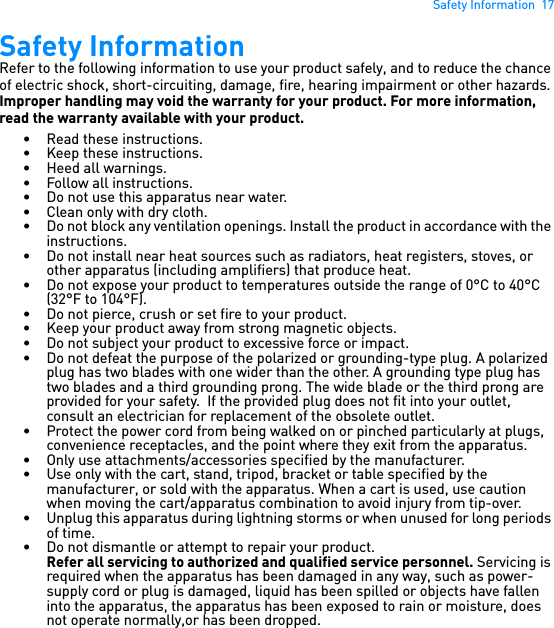 Safety Information  17Safety InformationRefer to the following information to use your product safely, and to reduce the chance of electric shock, short-circuiting, damage, fire, hearing impairment or other hazards. Improper handling may void the warranty for your product. For more information, read the warranty available with your product. • Read these instructions.• Keep these instructions.• Heed all warnings.• Follow all instructions.• Do not use this apparatus near water.• Clean only with dry cloth.• Do not block any ventilation openings. Install the product in accordance with the instructions.• Do not install near heat sources such as radiators, heat registers, stoves, or other apparatus (including amplifiers) that produce heat.• Do not expose your product to temperatures outside the range of 0°C to 40°C (32°F to 104°F).• Do not pierce, crush or set fire to your product.• Keep your product away from strong magnetic objects.• Do not subject your product to excessive force or impact.• Do not defeat the purpose of the polarized or grounding-type plug. A polarized plug has two blades with one wider than the other. A grounding type plug has two blades and a third grounding prong. The wide blade or the third prong are provided for your safety.  If the provided plug does not fit into your outlet, consult an electrician for replacement of the obsolete outlet.• Protect the power cord from being walked on or pinched particularly at plugs, convenience receptacles, and the point where they exit from the apparatus.• Only use attachments/accessories specified by the manufacturer.• Use only with the cart, stand, tripod, bracket or table specified by the manufacturer, or sold with the apparatus. When a cart is used, use caution when moving the cart/apparatus combination to avoid injury from tip-over.• Unplug this apparatus during lightning storms or when unused for long periods of time.• Do not dismantle or attempt to repair your product.Refer all servicing to authorized and qualified service personnel. Servicing is required when the apparatus has been damaged in any way, such as power-supply cord or plug is damaged, liquid has been spilled or objects have fallen into the apparatus, the apparatus has been exposed to rain or moisture, does not operate normally,or has been dropped.