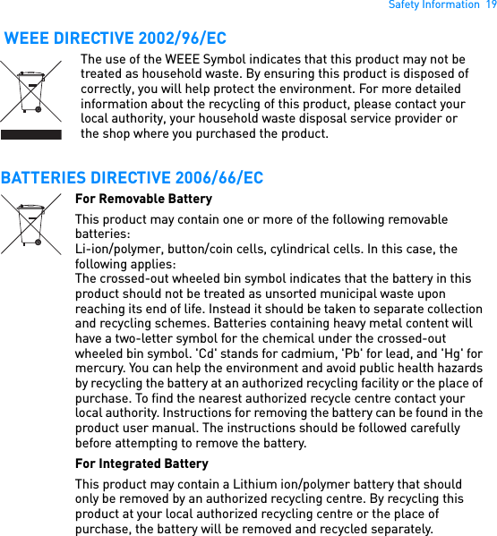 Safety Information  19 WEEE DIRECTIVE 2002/96/ECBATTERIES DIRECTIVE 2006/66/ECThe use of the WEEE Symbol indicates that this product may not be treated as household waste. By ensuring this product is disposed of correctly, you will help protect the environment. For more detailed information about the recycling of this product, please contact your local authority, your household waste disposal service provider or the shop where you purchased the product.For Removable BatteryThis product may contain one or more of the following removable batteries:Li-ion/polymer, button/coin cells, cylindrical cells. In this case, the following applies:The crossed-out wheeled bin symbol indicates that the battery in this product should not be treated as unsorted municipal waste upon reaching its end of life. Instead it should be taken to separate collection and recycling schemes. Batteries containing heavy metal content will have a two-letter symbol for the chemical under the crossed-out wheeled bin symbol. &apos;Cd&apos; stands for cadmium, &apos;Pb&apos; for lead, and &apos;Hg&apos; for mercury. You can help the environment and avoid public health hazards by recycling the battery at an authorized recycling facility or the place of purchase. To find the nearest authorized recycle centre contact your local authority. Instructions for removing the battery can be found in the product user manual. The instructions should be followed carefully before attempting to remove the battery.For Integrated BatteryThis product may contain a Lithium ion/polymer battery that should only be removed by an authorized recycling centre. By recycling this product at your local authorized recycling centre or the place of purchase, the battery will be removed and recycled separately.