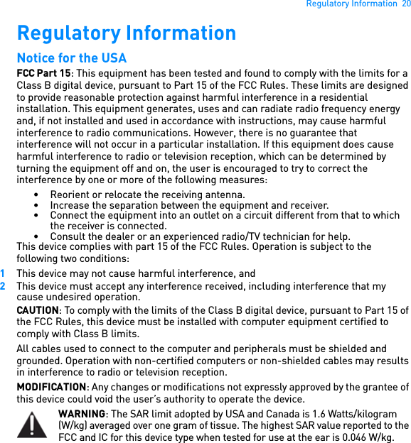 Regulatory Information  20Regulatory Information Notice for the USA FCC Part 15: This equipment has been tested and found to comply with the limits for a Class B digital device, pursuant to Part 15 of the FCC Rules. These limits are designed to provide reasonable protection against harmful interference in a residential installation. This equipment generates, uses and can radiate radio frequency energy and, if not installed and used in accordance with instructions, may cause harmful interference to radio communications. However, there is no guarantee that interference will not occur in a particular installation. If this equipment does cause harmful interference to radio or television reception, which can be determined by turning the equipment off and on, the user is encouraged to try to correct the interference by one or more of the following measures: • Reorient or relocate the receiving antenna. • Increase the separation between the equipment and receiver. • Connect the equipment into an outlet on a circuit different from that to which the receiver is connected.• Consult the dealer or an experienced radio/TV technician for help. This device complies with part 15 of the FCC Rules. Operation is subject to the following two conditions: 1This device may not cause harmful interference, and 2This device must accept any interference received, including interference that my cause undesired operation. CAUTION: To comply with the limits of the Class B digital device, pursuant to Part 15 of the FCC Rules, this device must be installed with computer equipment certified to comply with Class B limits. All cables used to connect to the computer and peripherals must be shielded and grounded. Operation with non-certified computers or non-shielded cables may results in interference to radio or television reception.MODIFICATION: Any changes or modifications not expressly approved by the grantee of this device could void the user’s authority to operate the device. WARNING: The SAR limit adopted by USA and Canada is 1.6 Watts/kilogram (W/kg) averaged over one gram of tissue. The highest SAR value reported to the FCC and IC for this device type when tested for use at the ear is 0.046 W/kg.