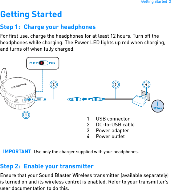 Getting Started  2Getting StartedStep 1: Charge your headphonesFor first use, charge the headphones for at least 12 hours. Turn off the headphones while charging. The Power LED lights up red when charging, and turns off when fully charged. Step 2: Enable your transmitterEnsure that your Sound Blaster Wireless transmitter (available separately) is turned on and its wireless control is enabled. Refer to your transmitter’s user documentation to do this.IMPORTANT Use only the charger supplied with your headphones.32412 hrs1OFF ON1 USB connector 2DC-to-USB cable3 Power adapter4 Power outlet