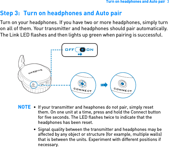 Turn on headphones and Auto pair  3Step 3: Turn on headphones and Auto pairTurn on your headphones. If you have two or more headphones, simply turn on all of them. Your transmitter and headphones should pair automatically. The Link LED flashes and then lights up green when pairing is successful.      NOTE • If your transmitter and heaphones do not pair, simply reset them. On one unit at a time, press and hold the Connect button for five seconds. The LED flashes twice to indicate that the headphones has been reset.• Signal quality between the transmitter and headphones may be affected by any object or structure (for example, multiple walls) that is between the units. Experiment with different positions if necessary.USBOFF ON