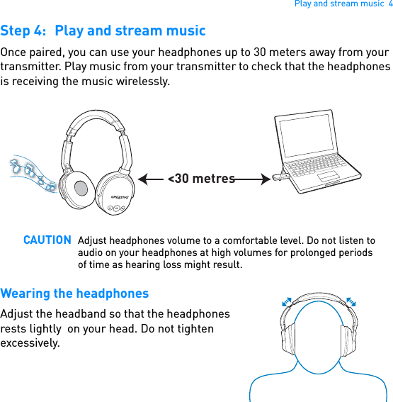 Play and stream music  4Step 4: Play and stream musicOnce paired, you can use your headphones up to 30 meters away from your transmitter. Play music from your transmitter to check that the headphones is receiving the music wirelessly.    Wearing the headphonesAdjust the headband so that the headphones rests lightly  on your head. Do not tighten excessively.CAUTION Adjust headphones volume to a comfortable level. Do not listen to audio on your headphones at high volumes for prolonged periods of time as hearing loss might result.&lt;30 metres