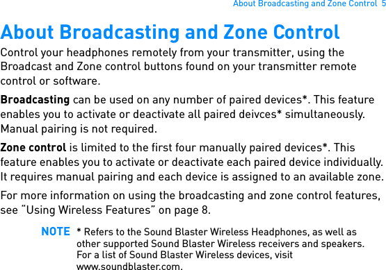 About Broadcasting and Zone Control  5About Broadcasting and Zone ControlControl your headphones remotely from your transmitter, using the Broadcast and Zone control buttons found on your transmitter remote control or software.Broadcasting can be used on any number of paired devices*. This feature enables you to activate or deactivate all paired deivces* simultaneously. Manual pairing is not required.Zone control is limited to the first four manually paired devices*. This feature enables you to activate or deactivate each paired device individually. It requires manual pairing and each device is assigned to an available zone.For more information on using the broadcasting and zone control features, see “Using Wireless Features” on page 8. NOTE * Refers to the Sound Blaster Wireless Headphones, as well as other supported Sound Blaster Wireless receivers and speakers. For a list of Sound Blaster Wireless devices, visit www.soundblaster.com.