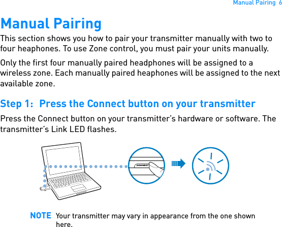 Manual Pairing  6Manual PairingThis section shows you how to pair your transmitter manually with two to four heaphones. To use Zone control, you must pair your units manually.Only the first four manually paired headphones will be assigned to a wireless zone. Each manually paired heaphones will be assigned to the next available zone. Step 1: Press the Connect button on your transmitterPress the Connect button on your transmitter’s hardware or software. The transmitter’s Link LED flashes. NOTE Your transmitter may vary in appearance from the one shown here.CONNECT