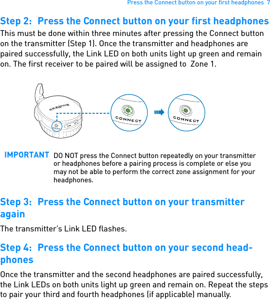 Press the Connect button on your first headphones  7Step 2: Press the Connect button on your first headphonesThis must be done within three minutes after pressing the Connect button on the transmitter (Step 1). Once the transmitter and headphones are paired successfully, the Link LED on both units light up green and remain on. The first receiver to be paired will be assigned to  Zone 1. Step 3: Press the Connect button on your transmitter againThe transmitter’s Link LED flashes.Step 4: Press the Connect button on your second head-phonesOnce the transmitter and the second headphones are paired successfully, the Link LEDs on both units light up green and remain on. Repeat the steps to pair your third and fourth headphones (if applicable) manually.IMPORTANT DO NOT press the Connect button repeatedly on your transmitter or headphones before a pairing process is complete or else you may not be able to perform the correct zone assignment for your headphones.USB