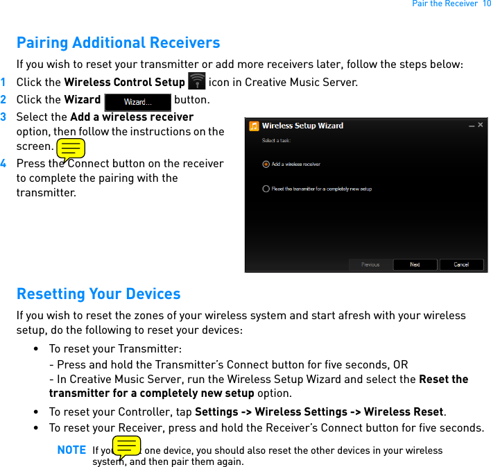 Pair the Receiver  10Pairing Additional ReceiversIf you wish to reset your transmitter or add more receivers later, follow the steps below:1Click the Wireless Control Setup   icon in Creative Music Server.2Click the Wizard  button.3Select the Add a wireless receiver option, then follow the instructions on the screen.  4Press the Connect button on the receiver to complete the pairing with the transmitter.Resetting Your DevicesIf you wish to reset the zones of your wireless system and start afresh with your wireless setup, do the following to reset your devices:• To reset your Transmitter:- Press and hold the Transmitter’s Connect button for five seconds, OR- In Creative Music Server, run the Wireless Setup Wizard and select the Reset the transmitter for a completely new setup option.• To reset your Controller, tap Settings -&gt; Wireless Settings -&gt; Wireless Reset.• To reset your Receiver, press and hold the Receiver’s Connect button for five seconds.NOTE If you reset one device, you should also reset the other devices in your wireless system, and then pair them again.