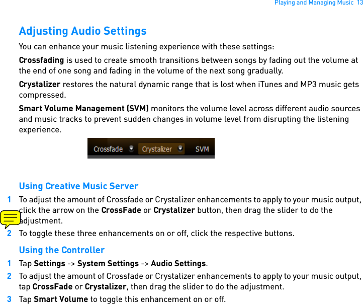 Playing and Managing Music  13Adjusting Audio SettingsYou can enhance your music listening experience with these settings:Crossfading is used to create smooth transitions between songs by fading out the volume at the end of one song and fading in the volume of the next song gradually.Crystalizer restores the natural dynamic range that is lost when iTunes and MP3 music gets compressed. Smart Volume Management (SVM) monitors the volume level across different audio sources and music tracks to prevent sudden changes in volume level from disrupting the listening experience.Using Creative Music Server1To adjust the amount of Crossfade or Crystalizer enhancements to apply to your music output, click the arrow on the CrossFade or Crystalizer button, then drag the slider to do the adjustment. 2To toggle these three enhancements on or off, click the respective buttons.Using the Controller1Tap Settings -&gt; System Settings -&gt; Audio Settings.2To adjust the amount of Crossfade or Crystalizer enhancements to apply to your music output, tap CrossFade or Crystalizer, then drag the slider to do the adjustment.3Tap Smart Volume to toggle this enhancement on or off. 