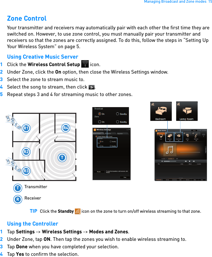 Managing Broadcast and Zone modes  15Zone ControlYour transmitter and receivers may automatically pair with each other the first time they are switched on. However, to use zone control, you must manually pair your transmitter and receivers so that the zones are correctly assigned. To do this, follow the steps in “Setting Up Your Wireless System” on page 5.Using Creative Music Server1Click the Wireless Control Setup  icon.2Under Zone, click the On option, then close the Wireless Settings window.3Select the zone to stream music to.4Select the song to stream, then click  .5Repeat steps 3 and 4 for streaming music to other zones. Using the Controller1Tap Settings -&gt; Wireless Settings -&gt; Modes and Zones. 2Under Zone, tap ON. Then tap the zones you wish to enable wireless streaming to.3Tap Done when you have completed your selection.4Tap Yes to confirm the selection.TIP Click the Standby   icon on the zone to turn on/off wireless streaming to that zone.R1R2R3R4TTRTransmitterReceiver