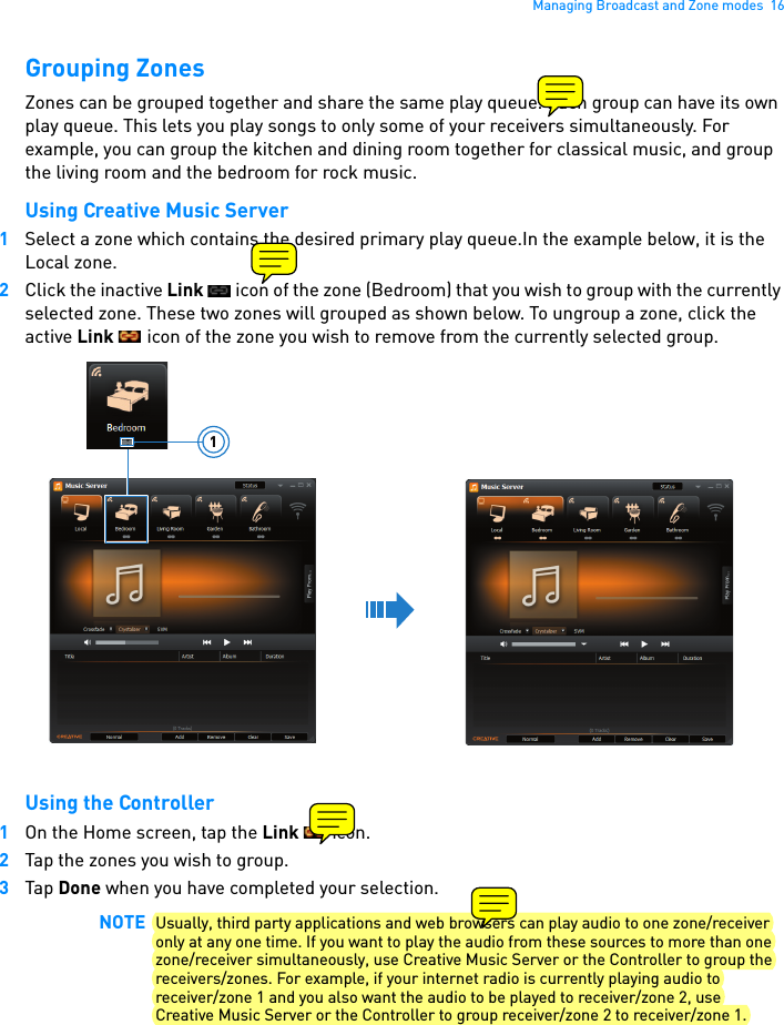 Managing Broadcast and Zone modes  16Grouping ZonesZones can be grouped together and share the same play queue. Each group can have its own play queue. This lets you play songs to only some of your receivers simultaneously. For example, you can group the kitchen and dining room together for classical music, and group the living room and the bedroom for rock music. Using Creative Music Server1Select a zone which contains the desired primary play queue.In the example below, it is the Local zone.2Click the inactive Link   icon of the zone (Bedroom) that you wish to group with the currently selected zone. These two zones will grouped as shown below. To ungroup a zone, click the active Link   icon of the zone you wish to remove from the currently selected group. Using the Controller1On the Home screen, tap the Link  icon.2Tap the zones you wish to group.3Tap Done when you have completed your selection.NOTE Usually, third party applications and web browsers can play audio to one zone/receiver only at any one time. If you want to play the audio from these sources to more than one zone/receiver simultaneously, use Creative Music Server or the Controller to group the receivers/zones. For example, if your internet radio is currently playing audio to receiver/zone 1 and you also want the audio to be played to receiver/zone 2, use Creative Music Server or the Controller to group receiver/zone 2 to receiver/zone 1.1