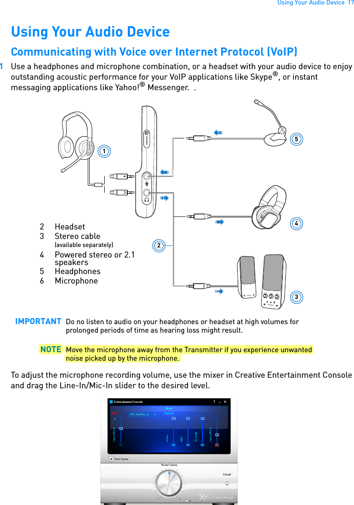 Using Your Audio Device  17Using Your Audio DeviceCommunicating with Voice over Internet Protocol (VoIP) 1Use a headphones and microphone combination, or a headset with your audio device to enjoy outstanding acoustic performance for your VoIP applications like Skype®, or instant messaging applications like Yahoo!® Messenger.  .To adjust the microphone recording volume, use the mixer in Creative Entertainment Console and drag the Line-In/Mic-In slider to the desired level.IMPORTANT Do no listen to audio on your headphones or headset at high volumes for prolonged periods of time as hearing loss might result.NOTE Move the microphone away from the Transmitter if you experience unwanted noise picked up by the microphone.1345CONNECTL22 Headset3 Stereo cable (available separately)4 Powered stereo or 2.1 speakers5 Headphones6 Microphone