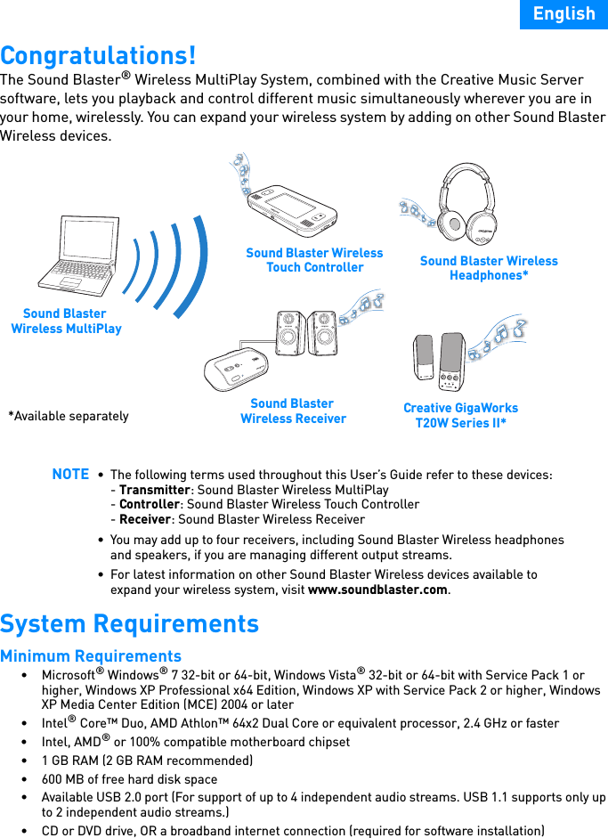 EnglishCongratulations!The Sound Blaster® Wireless MultiPlay System, combined with the Creative Music Server software, lets you playback and control different music simultaneously wherever you are in your home, wirelessly. You can expand your wireless system by adding on other Sound Blaster Wireless devices.   System RequirementsMinimum Requirements •Microsoft® Windows® 7 32-bit or 64-bit, Windows Vista® 32-bit or 64-bit with Service Pack 1 or higher, Windows XP Professional x64 Edition, Windows XP with Service Pack 2 or higher, Windows XP Media Center Edition (MCE) 2004 or later•Intel® Core™ Duo, AMD Athlon™ 64x2 Dual Core or equivalent processor, 2.4 GHz or faster•Intel, AMD® or 100% compatible motherboard chipset• 1 GB RAM (2 GB RAM recommended)• 600 MB of free hard disk space• Available USB 2.0 port (For support of up to 4 independent audio streams. USB 1.1 supports only up to 2 independent audio streams.)• CD or DVD drive, OR a broadband internet connection (required for software installation)NOTE • The following terms used throughout this User’s Guide refer to these devices:- Transmitter: Sound Blaster Wireless MultiPlay- Controller: Sound Blaster Wireless Touch Controller- Receiver: Sound Blaster Wireless Receiver• You may add up to four receivers, including Sound Blaster Wireless headphones and speakers, if you are managing different output streams.• For latest information on other Sound Blaster Wireless devices available to expand your wireless system, visit www.soundblaster.com.BASSTREBLEOFFAUX INMAXVOLUMECONNECT*Available separately Sound Blaster Wireless ReceiverSound Blaster Wireless Headphones*Creative GigaWorks T20W Series II*Sound Blaster Wireless MultiPlaySound Blaster Wireless Touch Controller