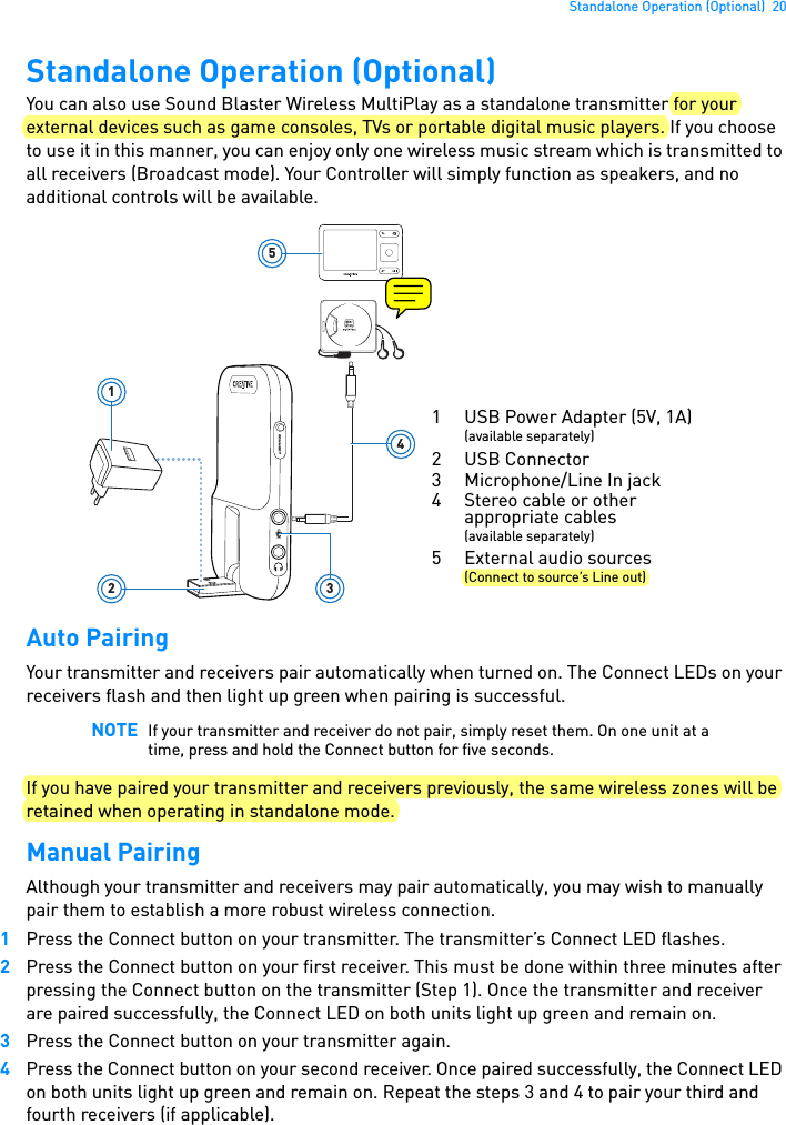 Standalone Operation (Optional)  20Standalone Operation (Optional)You can also use Sound Blaster Wireless MultiPlay as a standalone transmitter for your external devices such as game consoles, TVs or portable digital music players. If you choose to use it in this manner, you can enjoy only one wireless music stream which is transmitted to all receivers (Broadcast mode). Your Controller will simply function as speakers, and no additional controls will be available.Auto PairingYour transmitter and receivers pair automatically when turned on. The Connect LEDs on your receivers flash and then light up green when pairing is successful. If you have paired your transmitter and receivers previously, the same wireless zones will be retained when operating in standalone mode.Manual PairingAlthough your transmitter and receivers may pair automatically, you may wish to manually pair them to establish a more robust wireless connection.1Press the Connect button on your transmitter. The transmitter’s Connect LED flashes.2Press the Connect button on your first receiver. This must be done within three minutes after pressing the Connect button on the transmitter (Step 1). Once the transmitter and receiver are paired successfully, the Connect LED on both units light up green and remain on.3Press the Connect button on your transmitter again.4Press the Connect button on your second receiver. Once paired successfully, the Connect LED on both units light up green and remain on. Repeat the steps 3 and 4 to pair your third and fourth receivers (if applicable).NOTE If your transmitter and receiver do not pair, simply reset them. On one unit at a time, press and hold the Connect button for five seconds. CONNECT231541 USB Power Adapter (5V, 1A)(available separately)2 USB Connector3 Microphone/Line In jack4 Stereo cable or other appropriate cables(available separately)5 External audio sources(Connect to source’s Line out)