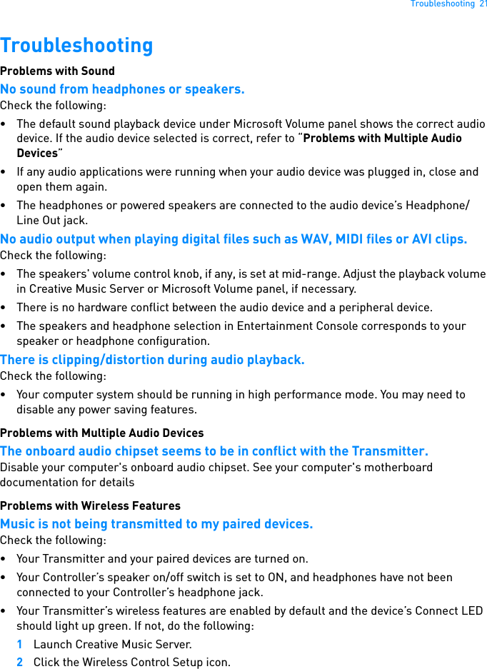 Troubleshooting  21TroubleshootingProblems with Sound No sound from headphones or speakers. Check the following: • The default sound playback device under Microsoft Volume panel shows the correct audio device. If the audio device selected is correct, refer to “Problems with Multiple Audio Devices”• If any audio applications were running when your audio device was plugged in, close and open them again.• The headphones or powered speakers are connected to the audio device’s Headphone/Line Out jack. No audio output when playing digital files such as WAV, MIDI files or AVI clips. Check the following: • The speakers&apos; volume control knob, if any, is set at mid-range. Adjust the playback volume in Creative Music Server or Microsoft Volume panel, if necessary. • There is no hardware conflict between the audio device and a peripheral device. • The speakers and headphone selection in Entertainment Console corresponds to your speaker or headphone configuration.There is clipping/distortion during audio playback.Check the following: • Your computer system should be running in high performance mode. You may need to disable any power saving features.Problems with Multiple Audio Devices The onboard audio chipset seems to be in conflict with the Transmitter. Disable your computer&apos;s onboard audio chipset. See your computer&apos;s motherboard documentation for detailsProblems with Wireless Features Music is not being transmitted to my paired devices. Check the following: • Your Transmitter and your paired devices are turned on. • Your Controller’s speaker on/off switch is set to ON, and headphones have not been connected to your Controller’s headphone jack.• Your Transmitter’s wireless features are enabled by default and the device’s Connect LED should light up green. If not, do the following: 1Launch Creative Music Server.2Click the Wireless Control Setup icon.