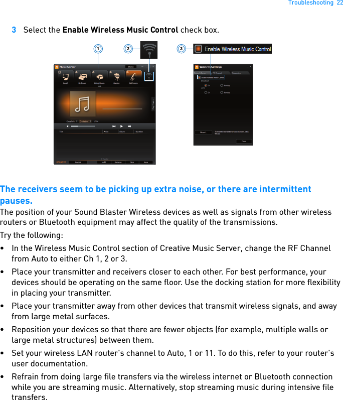 Troubleshooting  223Select the Enable Wireless Music Control check box.The receivers seem to be picking up extra noise, or there are intermittent pauses.The position of your Sound Blaster Wireless devices as well as signals from other wireless routers or Bluetooth equipment may affect the quality of the transmissions.Try the following: • In the Wireless Music Control section of Creative Music Server, change the RF Channel from Auto to either Ch 1, 2 or 3.• Place your transmitter and receivers closer to each other. For best performance, your devices should be operating on the same floor. Use the docking station for more flexibility in placing your transmitter.• Place your transmitter away from other devices that transmit wireless signals, and away from large metal surfaces.• Reposition your devices so that there are fewer objects (for example, multiple walls or large metal structures) between them.• Set your wireless LAN router&apos;s channel to Auto, 1 or 11. To do this, refer to your router&apos;s user documentation.• Refrain from doing large file transfers via the wireless internet or Bluetooth connection while you are streaming music. Alternatively, stop streaming music during intensive file transfers.321