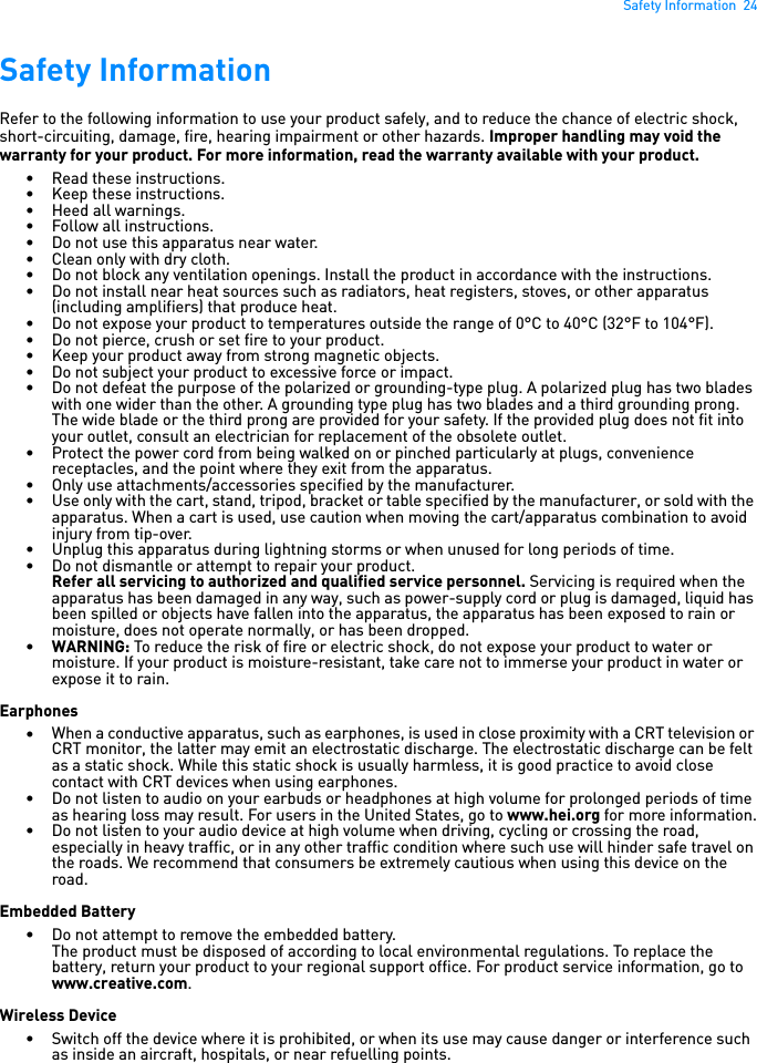 Safety Information  24Safety InformationRefer to the following information to use your product safely, and to reduce the chance of electric shock, short-circuiting, damage, fire, hearing impairment or other hazards. Improper handling may void the warranty for your product. For more information, read the warranty available with your product. • Read these instructions.• Keep these instructions.• Heed all warnings.• Follow all instructions.• Do not use this apparatus near water.• Clean only with dry cloth.• Do not block any ventilation openings. Install the product in accordance with the instructions.• Do not install near heat sources such as radiators, heat registers, stoves, or other apparatus (including amplifiers) that produce heat.• Do not expose your product to temperatures outside the range of 0°C to 40°C (32°F to 104°F).• Do not pierce, crush or set fire to your product.• Keep your product away from strong magnetic objects.• Do not subject your product to excessive force or impact.• Do not defeat the purpose of the polarized or grounding-type plug. A polarized plug has two blades with one wider than the other. A grounding type plug has two blades and a third grounding prong. The wide blade or the third prong are provided for your safety. If the provided plug does not fit into your outlet, consult an electrician for replacement of the obsolete outlet.• Protect the power cord from being walked on or pinched particularly at plugs, convenience receptacles, and the point where they exit from the apparatus.• Only use attachments/accessories specified by the manufacturer.• Use only with the cart, stand, tripod, bracket or table specified by the manufacturer, or sold with the apparatus. When a cart is used, use caution when moving the cart/apparatus combination to avoid injury from tip-over.• Unplug this apparatus during lightning storms or when unused for long periods of time.• Do not dismantle or attempt to repair your product.Refer all servicing to authorized and qualified service personnel. Servicing is required when the apparatus has been damaged in any way, such as power-supply cord or plug is damaged, liquid has been spilled or objects have fallen into the apparatus, the apparatus has been exposed to rain or moisture, does not operate normally, or has been dropped.•WARNING: To reduce the risk of fire or electric shock, do not expose your product to water or moisture. If your product is moisture-resistant, take care not to immerse your product in water or expose it to rain.Earphones•When a conductive apparatus, such as earphones, is used in close proximity with a CRT television or CRT monitor, the latter may emit an electrostatic discharge. The electrostatic discharge can be felt as a static shock. While this static shock is usually harmless, it is good practice to avoid close contact with CRT devices when using earphones.• Do not listen to audio on your earbuds or headphones at high volume for prolonged periods of time as hearing loss may result. For users in the United States, go to www.hei.org for more information.• Do not listen to your audio device at high volume when driving, cycling or crossing the road, especially in heavy traffic, or in any other traffic condition where such use will hinder safe travel on the roads. We recommend that consumers be extremely cautious when using this device on the road.Embedded Battery• Do not attempt to remove the embedded battery.The product must be disposed of according to local environmental regulations. To replace the battery, return your product to your regional support office. For product service information, go to www.creative.com.Wireless Device• Switch off the device where it is prohibited, or when its use may cause danger or interference such as inside an aircraft, hospitals, or near refuelling points.