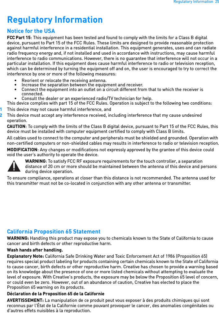 Regulatory Information  25Regulatory Information Notice for the USA FCC Part 15: This equipment has been tested and found to comply with the limits for a Class B digital device, pursuant to Part 15 of the FCC Rules. These limits are designed to provide reasonable protection against harmful interference in a residential installation. This equipment generates, uses and can radiate radio frequency energy and, if not installed and used in accordance with instructions, may cause harmful interference to radio communications. However, there is no guarantee that interference will not occur in a particular installation. If this equipment does cause harmful interference to radio or television reception, which can be determined by turning the equipment off and on, the user is encouraged to try to correct the interference by one or more of the following measures: • Reorient or relocate the receiving antenna. • Increase the separation between the equipment and receiver. • Connect the equipment into an outlet on a circuit different from that to which the receiver is connected.• Consult the dealer or an experienced radio/TV technician for help. This device complies with part 15 of the FCC Rules. Operation is subject to the following two conditions: 1This device may not cause harmful interference, and 2This device must accept any interference received, including interference that my cause undesired operation. CAUTION: To comply with the limits of the Class B digital device, pursuant to Part 15 of the FCC Rules, this device must be installed with computer equipment certified to comply with Class B limits. All cables used to connect to the computer and peripherals must be shielded and grounded. Operation with non-certified computers or non-shielded cables may results in interference to radio or television reception.MODIFICATION: Any changes or modifications not expressly approved by the grantee of this device could void the user’s authority to operate the device. WARNING: To satisfy FCC RF exposure requirements for the touch controller, a separation distance of 20 cm or more should be maintained between the antenna of this device and persons during device operation. To ensure compliance, operations at closer than this distance is not recommended. The antenna used for this transmitter must not be co-located in conjunction with any other antenna or transmitter. California Proposition 65 Statement WARNING: Handling this product may expose you to chemicals known to the State of California to cause cancer and birth defects or other reproductive harm.Wash hands after handling. Explanatory Note: California Safe Drinking Water and Toxic Enforcement Act of 1986 (Proposition 65) requires special product labeling for products containing certain chemicals known to the State of California to cause cancer, birth defects or other reproductive harm. Creative has chosen to provide a warning based on its knowledge about the presence of one or more listed chemicals without attempting to evaluate the level of exposure. With Creative&apos;s products, the exposure may be below the Proposition 65 level of concern, or could even be zero. However, out of an abundance of caution, Creative has elected to place the Proposition 65 warning on its products.Déclaration de la Proposition 65 de la Californie AVERTISSEMENT: La manipulation de ce produit peut vous exposer à des produits chimiques qui sont reconnus par l&apos;État de la Californie comme pouvant provoquer le cancer, des anomalies congénitales ou d&apos;autres effets nuisibles à la reproduction.