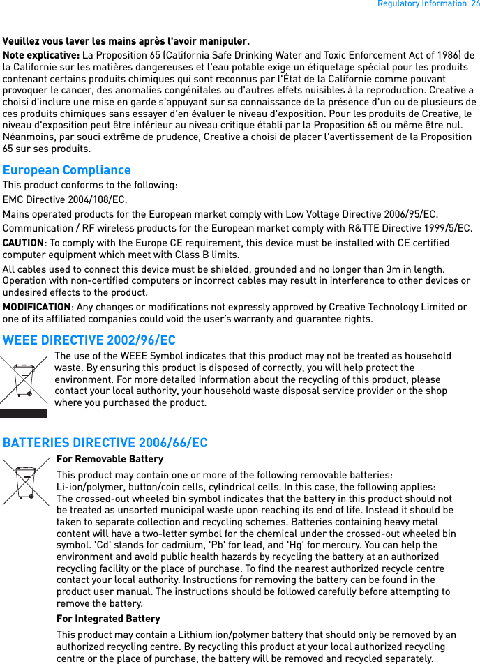 Regulatory Information  26Veuillez vous laver les mains après l&apos;avoir manipuler. Note explicative: La Proposition 65 (California Safe Drinking Water and Toxic Enforcement Act of 1986) de la Californie sur les matières dangereuses et l&apos;eau potable exige un étiquetage spécial pour les produits contenant certains produits chimiques qui sont reconnus par l&apos;État de la Californie comme pouvant provoquer le cancer, des anomalies congénitales ou d&apos;autres effets nuisibles à la reproduction. Creative a choisi d&apos;inclure une mise en garde s&apos;appuyant sur sa connaissance de la présence d&apos;un ou de plusieurs de ces produits chimiques sans essayer d&apos;en évaluer le niveau d&apos;exposition. Pour les produits de Creative, le niveau d&apos;exposition peut être inférieur au niveau critique établi par la Proposition 65 ou même être nul. Néanmoins, par souci extrême de prudence, Creative a choisi de placer l&apos;avertissement de la Proposition 65 sur ses produits. European Compliance This product conforms to the following: EMC Directive 2004/108/EC. Mains operated products for the European market comply with Low Voltage Directive 2006/95/EC. Communication / RF wireless products for the European market comply with R&amp;TTE Directive 1999/5/EC. CAUTION: To comply with the Europe CE requirement, this device must be installed with CE certified computer equipment which meet with Class B limits.All cables used to connect this device must be shielded, grounded and no longer than 3m in length. Operation with non-certified computers or incorrect cables may result in interference to other devices or undesired effects to the product. MODIFICATION: Any changes or modifications not expressly approved by Creative Technology Limited or one of its affiliated companies could void the user’s warranty and guarantee rights. WEEE DIRECTIVE 2002/96/ECBATTERIES DIRECTIVE 2006/66/ECThe use of the WEEE Symbol indicates that this product may not be treated as household waste. By ensuring this product is disposed of correctly, you will help protect the environment. For more detailed information about the recycling of this product, please contact your local authority, your household waste disposal service provider or the shop where you purchased the product.For Removable BatteryThis product may contain one or more of the following removable batteries:Li-ion/polymer, button/coin cells, cylindrical cells. In this case, the following applies:The crossed-out wheeled bin symbol indicates that the battery in this product should not be treated as unsorted municipal waste upon reaching its end of life. Instead it should be taken to separate collection and recycling schemes. Batteries containing heavy metal content will have a two-letter symbol for the chemical under the crossed-out wheeled bin symbol. &apos;Cd&apos; stands for cadmium, &apos;Pb&apos; for lead, and &apos;Hg&apos; for mercury. You can help the environment and avoid public health hazards by recycling the battery at an authorized recycling facility or the place of purchase. To find the nearest authorized recycle centre contact your local authority. Instructions for removing the battery can be found in the product user manual. The instructions should be followed carefully before attempting to remove the battery.For Integrated BatteryThis product may contain a Lithium ion/polymer battery that should only be removed by an authorized recycling centre. By recycling this product at your local authorized recycling centre or the place of purchase, the battery will be removed and recycled separately.