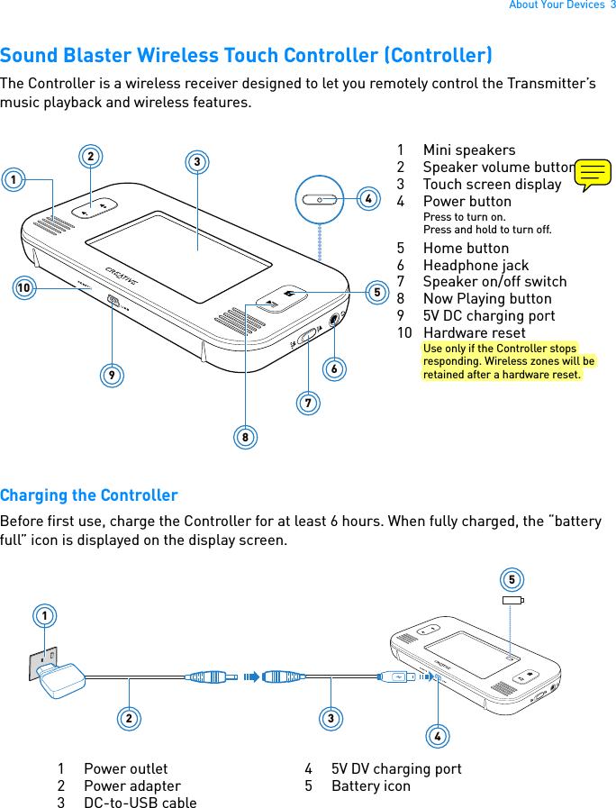 About Your Devices  3Sound Blaster Wireless Touch Controller (Controller)The Controller is a wireless receiver designed to let you remotely control the Transmitter’s music playback and wireless features.  Charging the ControllerBefore first use, charge the Controller for at least 6 hours. When fully charged, the “battery full” icon is displayed on the display screen.123456789101 Mini speakers2 Speaker volume buttons3 Touch screen display4 Power buttonPress to turn on.Press and hold to turn off.5 Home button6 Headphone jack7 Speaker on/off switch8Now Playing button9 5V DC charging port10 Hardware resetUse only if the Controller stops responding. Wireless zones will be retained after a hardware reset.12 3451 Power outlet2 Power adapter3DC-to-USB cable4 5V DV charging port5 Battery icon