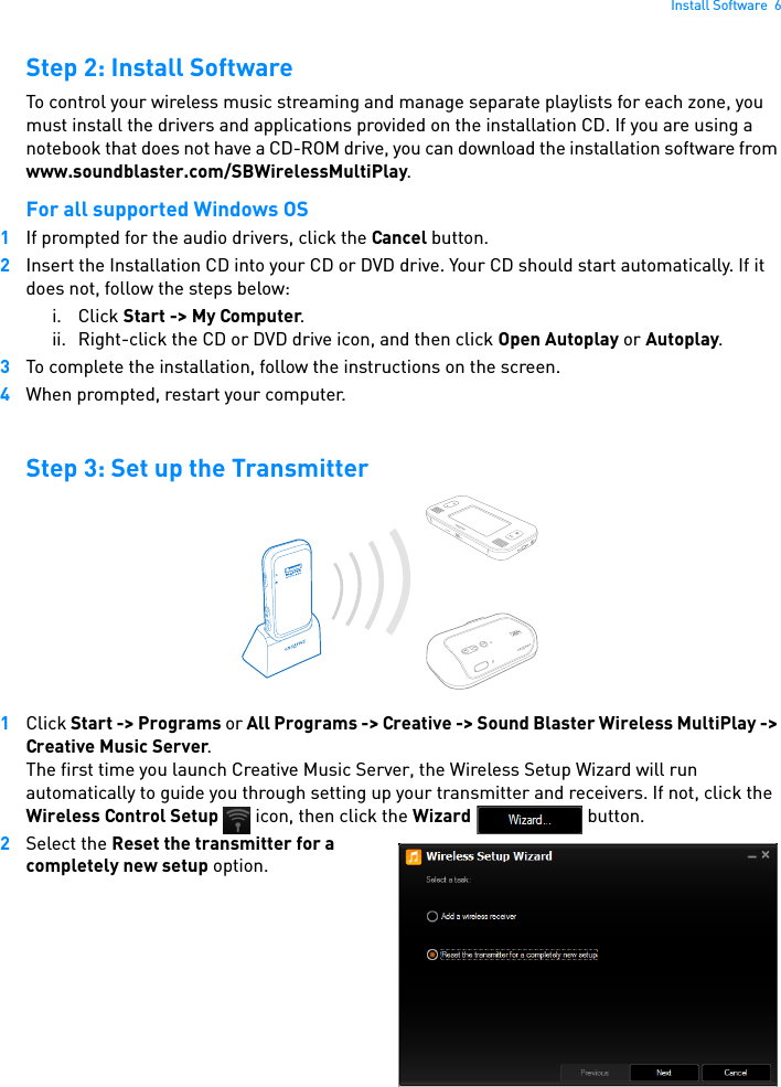 Install Software  6Step 2: Install SoftwareTo control your wireless music streaming and manage separate playlists for each zone, you must install the drivers and applications provided on the installation CD. If you are using a notebook that does not have a CD-ROM drive, you can download the installation software from www.soundblaster.com/SBWirelessMultiPlay.For all supported Windows OS1If prompted for the audio drivers, click the Cancel button.2Insert the Installation CD into your CD or DVD drive. Your CD should start automatically. If it does not, follow the steps below: i. Click Start -&gt; My Computer. ii. Right-click the CD or DVD drive icon, and then click Open Autoplay or Autoplay.3To complete the installation, follow the instructions on the screen.4When prompted, restart your computer.Step 3: Set up the Transmitter1Click Start -&gt; Programs or All Programs -&gt; Creative -&gt; Sound Blaster Wireless MultiPlay -&gt; Creative Music Server. The first time you launch Creative Music Server, the Wireless Setup Wizard will run automatically to guide you through setting up your transmitter and receivers. If not, click the Wireless Control Setup   icon, then click the Wizard  button.2Select the Reset the transmitter for a completely new setup option.CONNECT