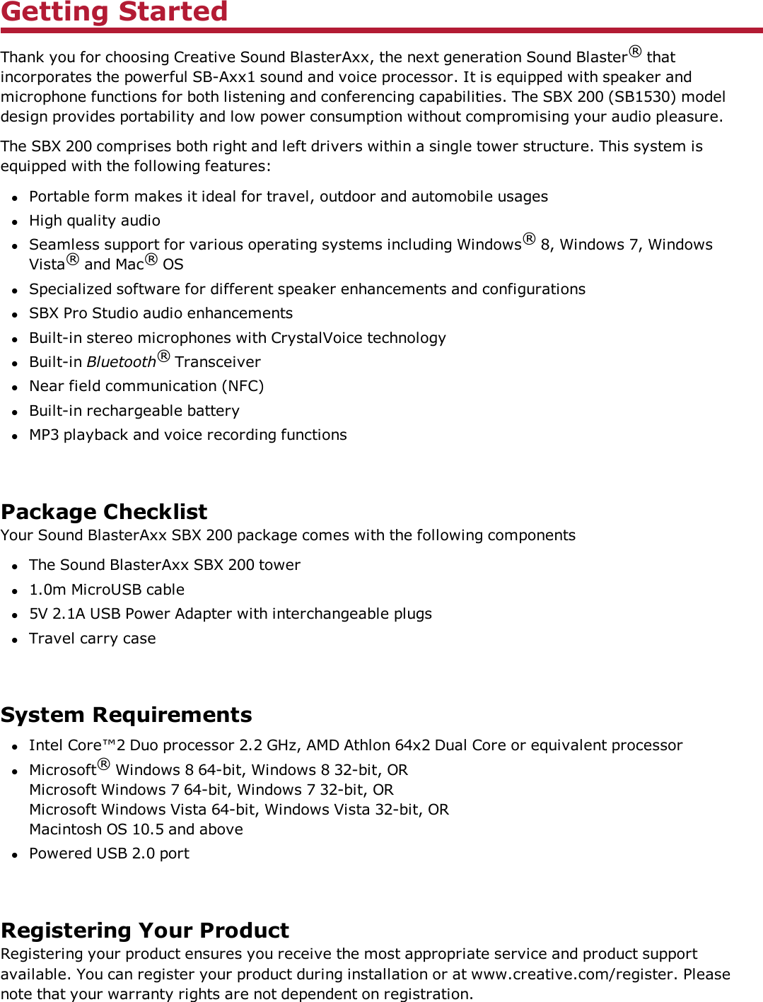 Getting StartedThank you for choosing Creative Sound BlasterAxx, the next generation Sound Blaster®thatincorporates the powerful SB-Axx1 sound and voice processor. It is equipped with speaker andmicrophone functions for both listening and conferencing capabilities. The SBX 200 (SB1530) modeldesign provides portability and low power consumption without compromising your audio pleasure.The SBX 200 comprises both right and left drivers within a single tower structure. This system isequipped with the following features:lPortable form makes it ideal for travel, outdoor and automobile usageslHigh quality audiolSeamless support for various operating systems including Windows®8, Windows 7, WindowsVista®and Mac®OSlSpecialized software for different speaker enhancements and configurationslSBX Pro Studio audio enhancementslBuilt-in stereo microphones with CrystalVoice technologylBuilt-in Bluetooth®TransceiverlNear field communication (NFC)lBuilt-in rechargeable batterylMP3 playback and voice recording functionsPackage ChecklistYour Sound BlasterAxx SBX 200 package comes with the following componentslThe Sound BlasterAxx SBX 200 towerl1.0m MicroUSB cablel5V 2.1A USB Power Adapter with interchangeable plugslTravel carry caseSystem RequirementslIntel Core™2 Duo processor 2.2 GHz, AMD Athlon 64x2 Dual Core or equivalent processorlMicrosoft®Windows 8 64-bit, Windows 8 32-bit, ORMicrosoft Windows 7 64-bit, Windows 7 32-bit, ORMicrosoft Windows Vista 64-bit, Windows Vista 32-bit, ORMacintosh OS 10.5 and abovelPowered USB 2.0 portRegistering Your ProductRegistering your product ensures you receive the most appropriate service and product supportavailable. You can register your product during installation or at www.creative.com/register. Pleasenote that your warranty rights are not dependent on registration.