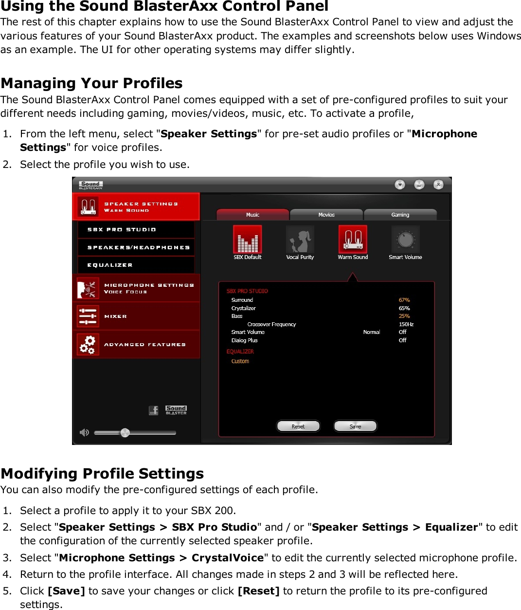 Using the Sound BlasterAxx Control PanelThe rest of this chapter explains how to use the Sound BlasterAxx Control Panel to view and adjust thevarious features of your Sound BlasterAxx product. The examples and screenshots below uses Windowsas an example. The UI for other operating systems may differ slightly.Managing Your ProfilesThe Sound BlasterAxx Control Panel comes equipped with a set of pre-configured profiles to suit yourdifferent needs including gaming, movies/videos, music, etc. To activate a profile,1. From the left menu, select &quot;Speaker Settings&quot; for pre-set audio profiles or &quot;MicrophoneSettings&quot; for voice profiles.2. Select the profile you wish to use.Modifying Profile SettingsYou can also modify the pre-configured settings of each profile.1. Select a profile to apply it to your SBX 200.2. Select &quot;Speaker Settings &gt; SBX Pro Studio&quot; and / or &quot;Speaker Settings &gt;Equalizer&quot; to editthe configuration of the currently selected speaker profile.3. Select &quot;Microphone Settings &gt;CrystalVoice&quot; to edit the currently selected microphone profile.4. Return to the profile interface. All changes made in steps 2 and 3 will be reflected here.5. Click [Save] to save your changes or click [Reset] to return the profile to its pre-configuredsettings.