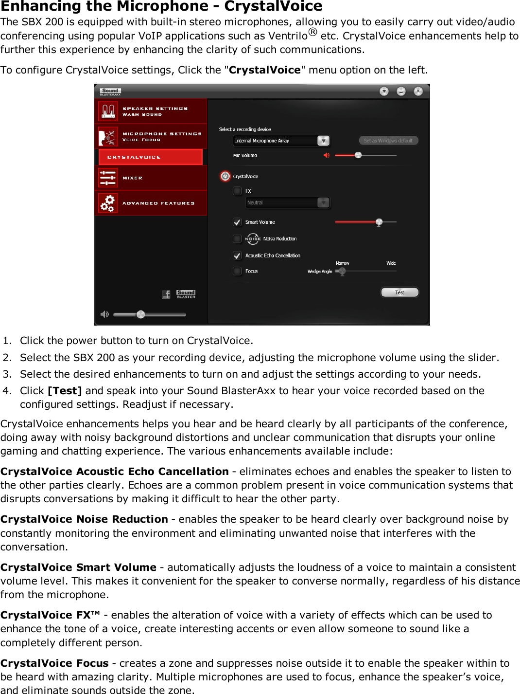 Enhancing the Microphone - CrystalVoiceThe SBX 200 is equipped with built-in stereo microphones, allowing you to easily carry out video/audioconferencing using popular VoIP applications such as Ventrilo®etc. CrystalVoice enhancements help tofurther this experience by enhancing the clarity of such communications.To configure CrystalVoice settings, Click the &quot;CrystalVoice&quot; menu option on the left.1. Click the power button to turn on CrystalVoice.2. Select the SBX 200 as your recording device, adjusting the microphone volume using the slider.3. Select the desired enhancements to turn on and adjust the settings according to your needs.4. Click [Test] and speak into your Sound BlasterAxx to hear your voice recorded based on theconfigured settings. Readjust if necessary.CrystalVoice enhancements helps you hear and be heard clearly by all participants of the conference,doing away with noisy background distortions and unclear communication that disrupts your onlinegaming and chatting experience. The various enhancements available include:CrystalVoice Acoustic Echo Cancellation - eliminates echoes and enables the speaker to listen tothe other parties clearly. Echoes are a common problem present in voice communication systems thatdisrupts conversations by making it difficult to hear the other party.CrystalVoice Noise Reduction - enables the speaker to be heard clearly over background noise byconstantly monitoring the environment and eliminating unwanted noise that interferes with theconversation.CrystalVoice Smart Volume - automatically adjusts the loudness of a voice to maintain a consistentvolume level. This makes it convenient for the speaker to converse normally, regardless of his distancefrom the microphone.CrystalVoice FX™ - enables the alteration of voice with a variety of effects which can be used toenhance the tone of a voice, create interesting accents or even allow someone to sound like acompletely different person.CrystalVoice Focus - creates a zone and suppresses noise outside it to enable the speaker within tobe heard with amazing clarity. Multiple microphones are used to focus, enhance the speaker’s voice,and eliminate sounds outside the zone.