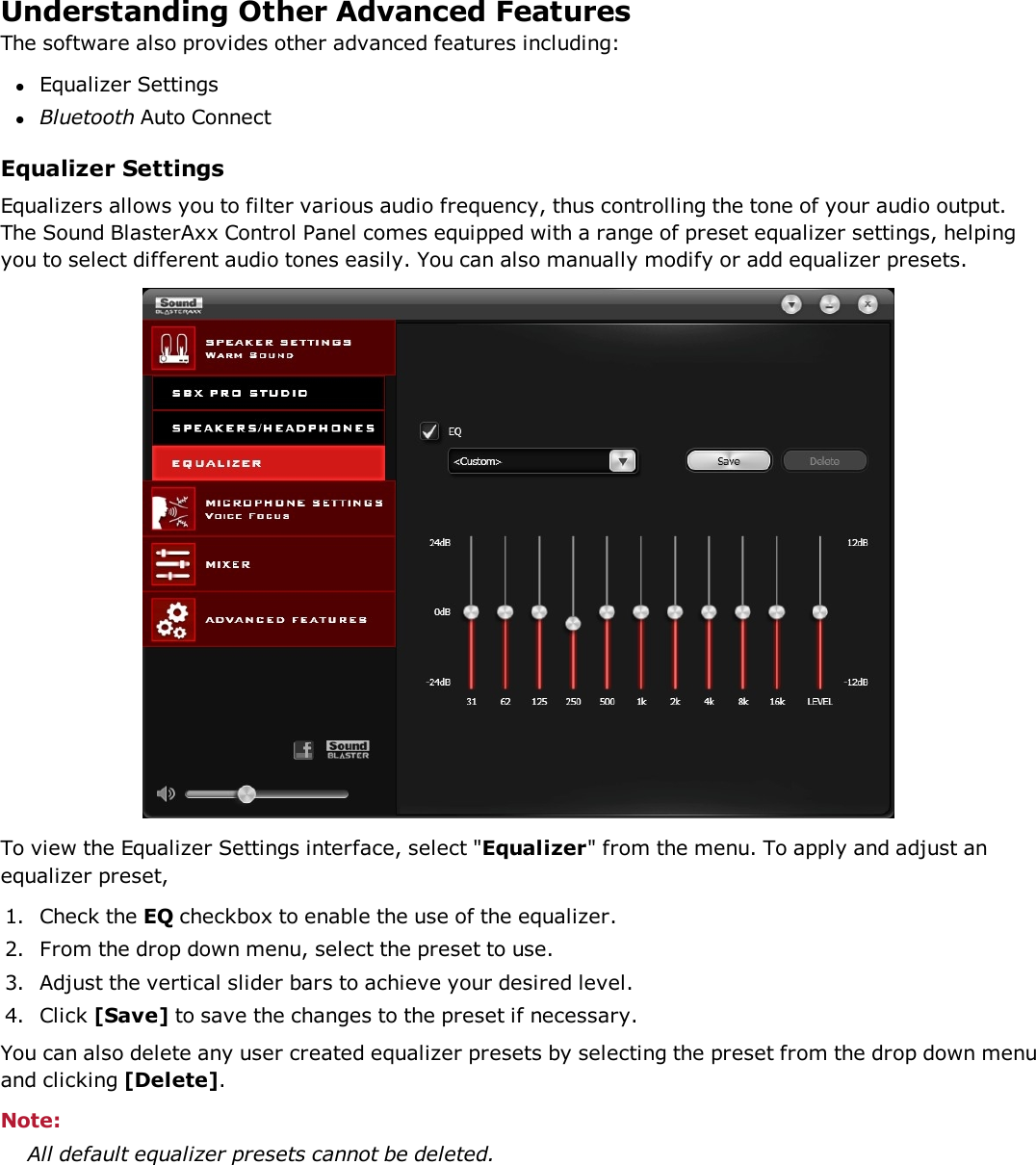 Understanding Other Advanced FeaturesThe software also provides other advanced features including:lEqualizer SettingslBluetooth Auto ConnectEqualizer SettingsEqualizers allows you to filter various audio frequency, thus controlling the tone of your audio output.The Sound BlasterAxx Control Panel comes equipped with a range of preset equalizer settings, helpingyou to select different audio tones easily. You can also manually modify or add equalizer presets.To view the Equalizer Settings interface, select &quot;Equalizer&quot; from the menu. To apply and adjust anequalizer preset,1. Check the EQ checkbox to enable the use of the equalizer.2. From the drop down menu, select the preset to use.3. Adjust the vertical slider bars to achieve your desired level.4. Click [Save] to save the changes to the preset if necessary.You can also delete any user created equalizer presets by selecting the preset from the drop down menuand clicking [Delete].Note:All default equalizer presets cannot be deleted.