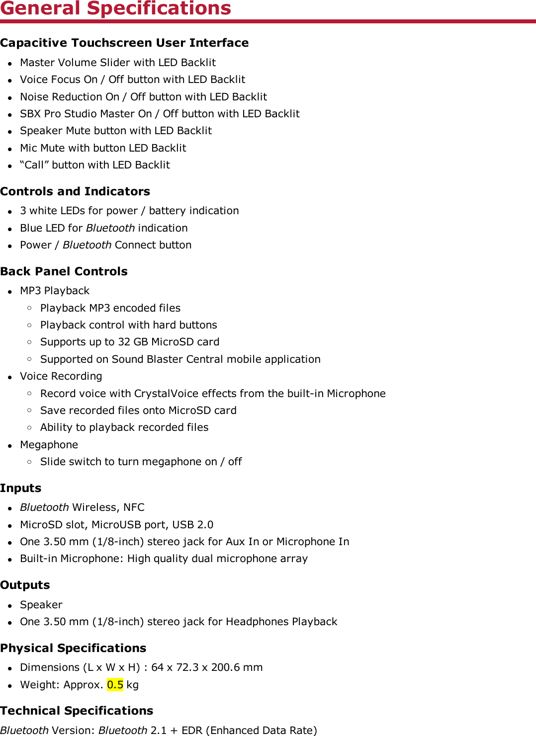 General SpecificationsCapacitive Touchscreen User InterfacelMaster Volume Slider with LED BacklitlVoice Focus On / Off button with LED BacklitlNoise Reduction On / Off button with LED BacklitlSBX Pro Studio Master On / Off button with LED BacklitlSpeaker Mute button with LED BacklitlMic Mute with button LED Backlitl“Call” button with LED BacklitControls and Indicatorsl3 white LEDs for power / battery indicationlBlue LEDfor Bluetooth indicationlPower / Bluetooth Connect buttonBack Panel ControlslMP3 PlaybackoPlayback MP3 encoded filesoPlayback control with hard buttonsoSupports up to 32 GB MicroSD cardoSupported on Sound Blaster Central mobile applicationlVoice RecordingoRecord voice with CrystalVoice effects from the built-in MicrophoneoSave recorded files onto MicroSD cardoAbility to playback recorded fileslMegaphoneoSlide switch to turn megaphone on / offInputslBluetooth Wireless, NFClMicroSD slot, MicroUSB port, USB 2.0lOne 3.50 mm (1/8-inch) stereo jack for Aux In or Microphone InlBuilt-in Microphone: High quality dual microphone arrayOutputslSpeakerlOne 3.50 mm (1/8-inch) stereo jack for Headphones PlaybackPhysical SpecificationslDimensions (L x W x H) : 64 x 72.3 x 200.6 mmlWeight: Approx. 0.5 kgTechnical SpecificationsBluetooth Version: Bluetooth 2.1 + EDR (Enhanced Data Rate)