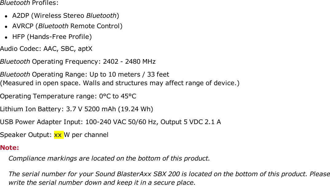 Bluetooth Profiles:lA2DP (Wireless Stereo Bluetooth)lAVRCP (Bluetooth Remote Control)lHFP (Hands-Free Profile)Audio Codec: AAC, SBC, aptXBluetooth Operating Frequency: 2402 - 2480 MHzBluetooth Operating Range: Up to 10 meters / 33 feet(Measured in open space. Walls and structures may affect range of device.)Operating Temperature range: 0°C to 45°CLithium Ion Battery: 3.7 V 5200 mAh (19.24 Wh)USBPower Adapter Input:100-240 VAC 50/60 Hz, Output 5 VDC 2.1 ASpeaker Output: xx W per channelNote:Compliance markings are located on the bottom of this product.The serial number for your Sound BlasterAxx SBX 200 is located on the bottom of this product. Pleasewrite the serial number down and keep it in a secure place.