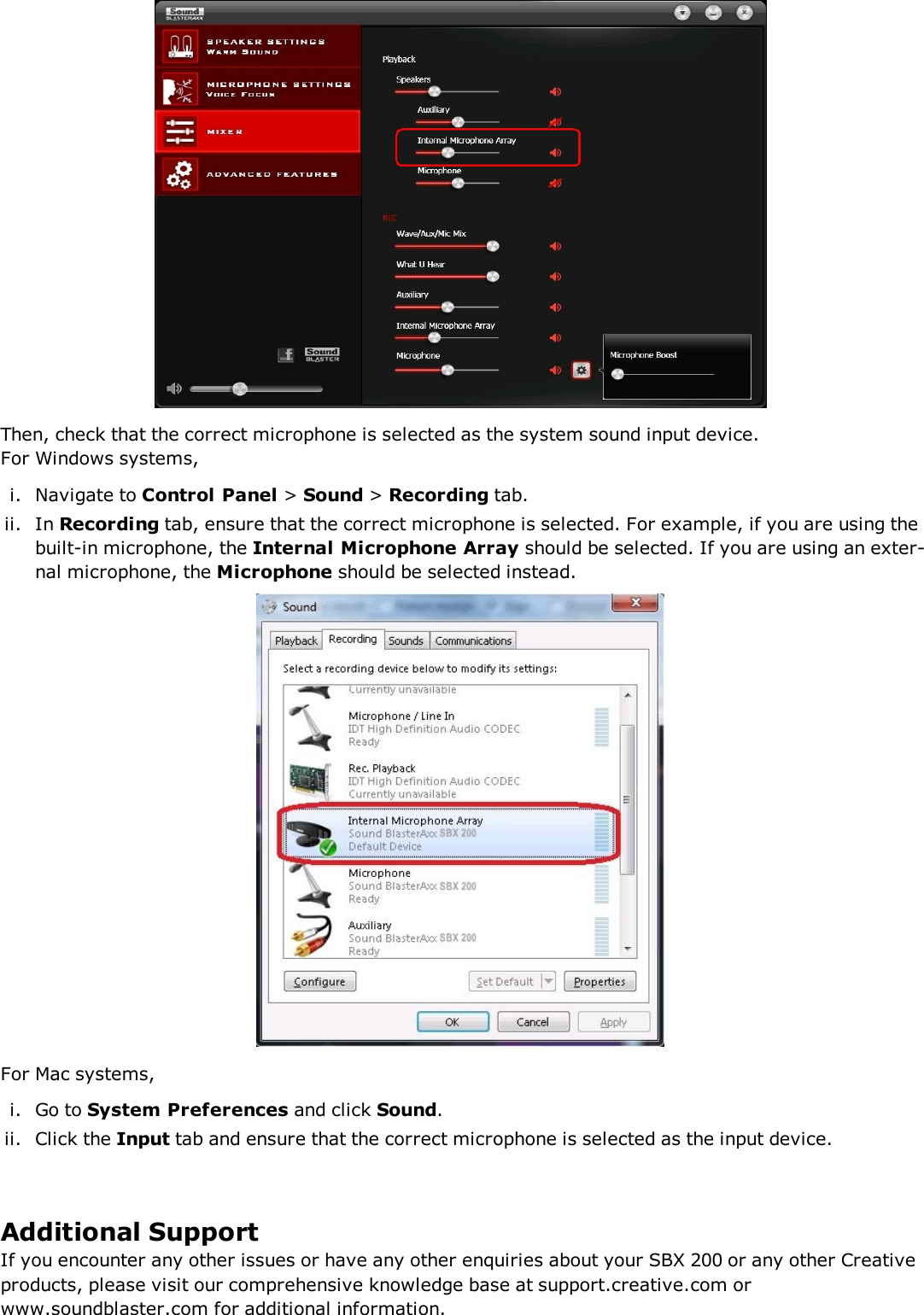 Then, check that the correct microphone is selected as the system sound input device.For Windows systems,i. Navigate to Control Panel &gt;Sound &gt;Recording tab.ii. In Recording tab, ensure that the correct microphone is selected. For example, if you are using thebuilt-in microphone, the Internal Microphone Array should be selected. If you are using an exter-nal microphone, the Microphone should be selected instead.For Mac systems,i. Go to System Preferences and click Sound.ii. Click the Input tab and ensure that the correct microphone is selected as the input device.Additional SupportIf you encounter any other issues or have any other enquiries about your SBX 200 or any other Creativeproducts, please visit our comprehensive knowledge base at support.creative.com orwww.soundblaster.com for additional information.