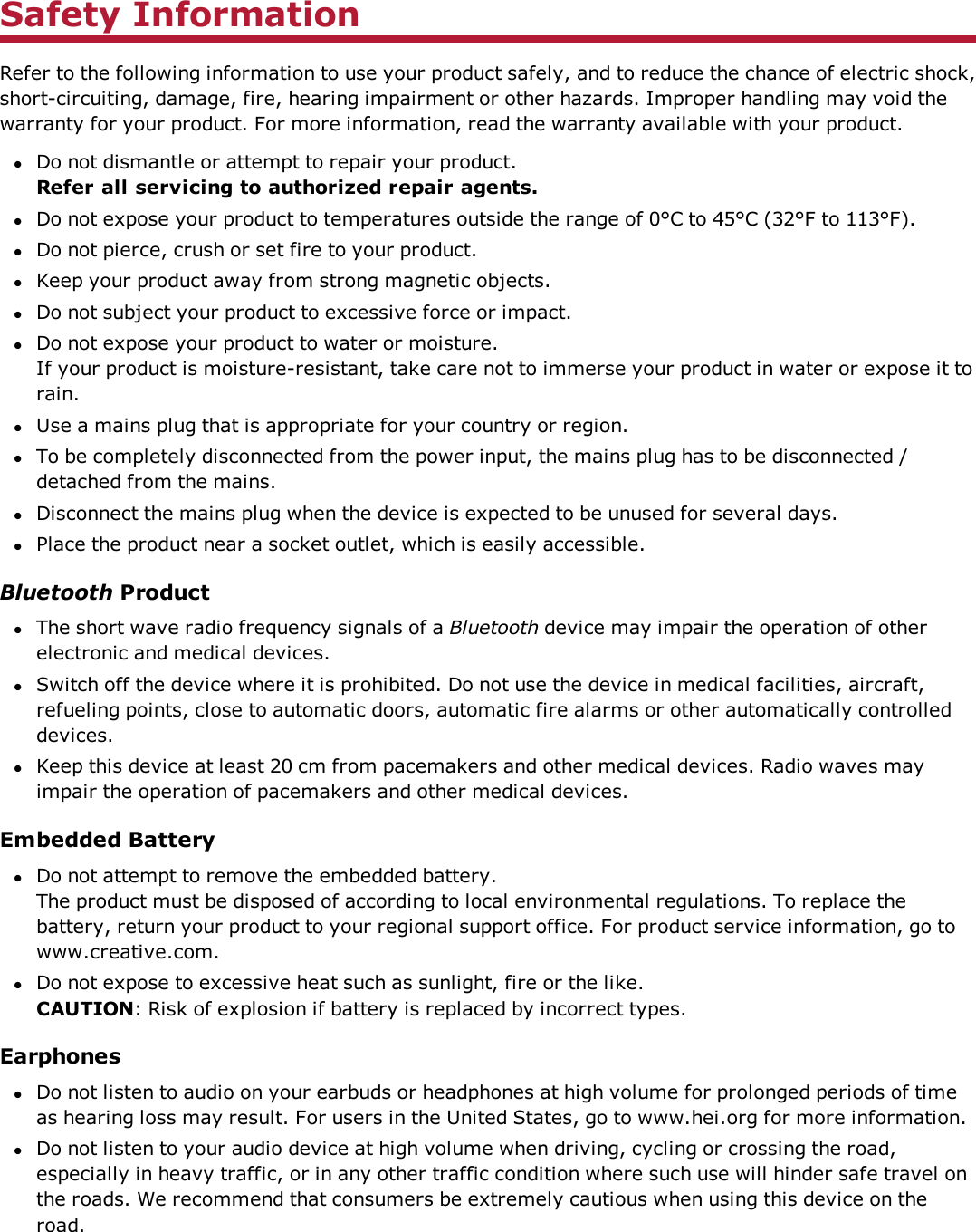 Safety InformationRefer to the following information to use your product safely, and to reduce the chance of electric shock,short-circuiting, damage, fire, hearing impairment or other hazards. Improper handling may void thewarranty for your product. For more information, read the warranty available with your product.lDo not dismantle or attempt to repair your product.Refer all servicing to authorized repair agents.lDo not expose your product to temperatures outside the range of 0°C to 45°C (32°F to 113°F).lDo not pierce, crush or set fire to your product.lKeep your product away from strong magnetic objects.lDo not subject your product to excessive force or impact.lDo not expose your product to water or moisture.If your product is moisture-resistant, take care not to immerse your product in water or expose it torain.lUse a mains plug that is appropriate for your country or region.lTo be completely disconnected from the power input, the mains plug has to be disconnected /detached from the mains.lDisconnect the mains plug when the device is expected to be unused for several days.lPlace the product near a socket outlet, which is easily accessible.Bluetooth ProductlThe short wave radio frequency signals of a Bluetooth device may impair the operation of otherelectronic and medical devices.lSwitch off the device where it is prohibited. Do not use the device in medical facilities, aircraft,refueling points, close to automatic doors, automatic fire alarms or other automatically controlleddevices.lKeep this device at least 20 cm from pacemakers and other medical devices. Radio waves mayimpair the operation of pacemakers and other medical devices.Embedded BatterylDo not attempt to remove the embedded battery.The product must be disposed of according to local environmental regulations. To replace thebattery, return your product to your regional support office. For product service information, go towww.creative.com.lDo not expose to excessive heat such as sunlight, fire or the like.CAUTION: Risk of explosion if battery is replaced by incorrect types.EarphoneslDo not listen to audio on your earbuds or headphones at high volume for prolonged periods of timeas hearing loss may result. For users in the United States, go to www.hei.org for more information.lDo not listen to your audio device at high volume when driving, cycling or crossing the road,especially in heavy traffic, or in any other traffic condition where such use will hinder safe travel onthe roads. We recommend that consumers be extremely cautious when using this device on theroad.