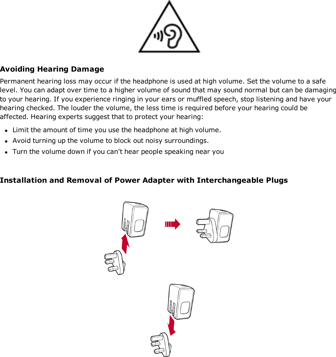 Avoiding Hearing DamagePermanent hearing loss may occur if the headphone is used at high volume. Set the volume to a safelevel. You can adapt over time to a higher volume of sound that may sound normal but can be damagingto your hearing. If you experience ringing in your ears or muffled speech, stop listening and have yourhearing checked. The louder the volume, the less time is required before your hearing could beaffected. Hearing experts suggest that to protect your hearing:lLimit the amount of time you use the headphone at high volume.lAvoid turning up the volume to block out noisy surroundings.lTurn the volume down if you can’t hear people speaking near youInstallation and Removal of Power Adapter with Interchangeable Plugs