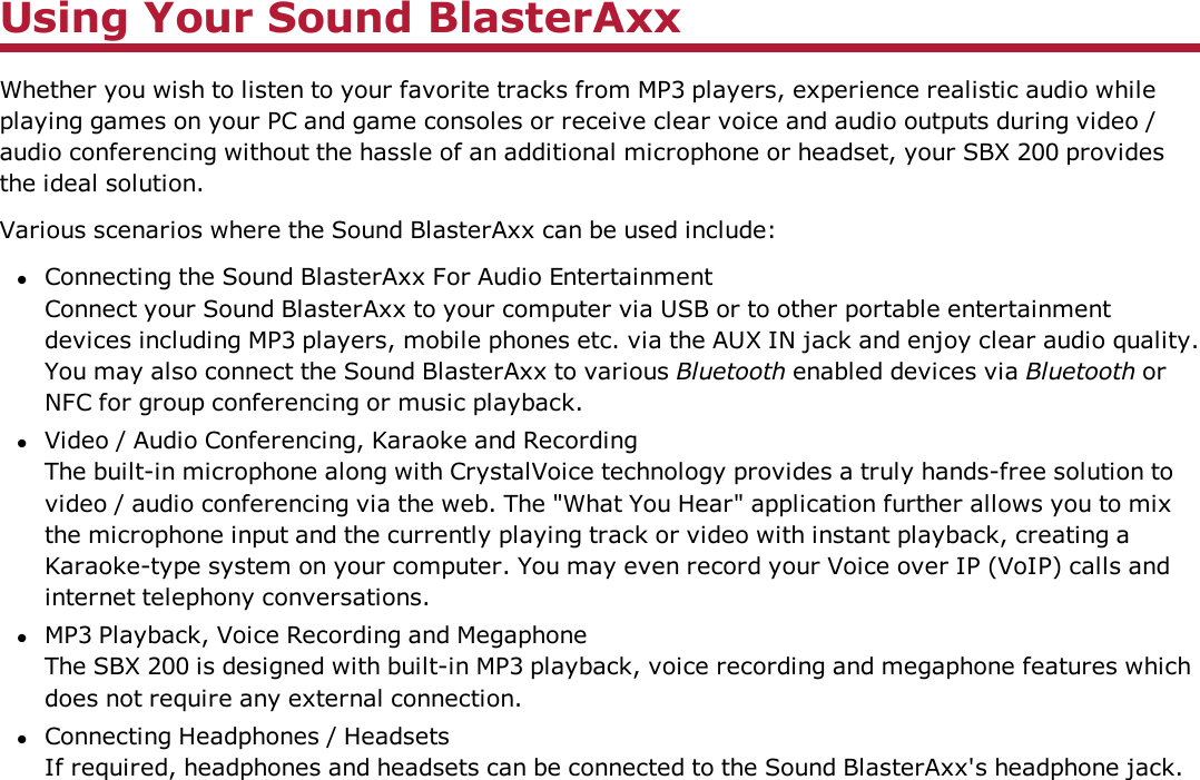 Using Your Sound BlasterAxxWhether you wish to listen to your favorite tracks from MP3 players, experience realistic audio whileplaying games on your PC and game consoles or receive clear voice and audio outputs during video /audio conferencing without the hassle of an additional microphone or headset, your SBX 200 providesthe ideal solution.Various scenarios where the Sound BlasterAxx can be used include:lConnecting the Sound BlasterAxx For Audio EntertainmentConnect your Sound BlasterAxx to your computer via USB or to other portable entertainmentdevices including MP3 players, mobile phones etc. via the AUX IN jack and enjoy clear audio quality.You may also connect the Sound BlasterAxx to various Bluetooth enabled devices via Bluetooth orNFC for group conferencing or music playback.lVideo / Audio Conferencing, Karaoke and RecordingThe built-in microphone along with CrystalVoice technology provides a truly hands-free solution tovideo / audio conferencing via the web. The &quot;What You Hear&quot; application further allows you to mixthe microphone input and the currently playing track or video with instant playback, creating aKaraoke-type system on your computer. You may even record your Voice over IP (VoIP) calls andinternet telephony conversations.lMP3 Playback, Voice Recording and MegaphoneThe SBX 200 is designed with built-in MP3 playback, voice recording and megaphone features whichdoes not require any external connection.lConnecting Headphones / HeadsetsIf required, headphones and headsets can be connected to the Sound BlasterAxx&apos;s headphone jack.