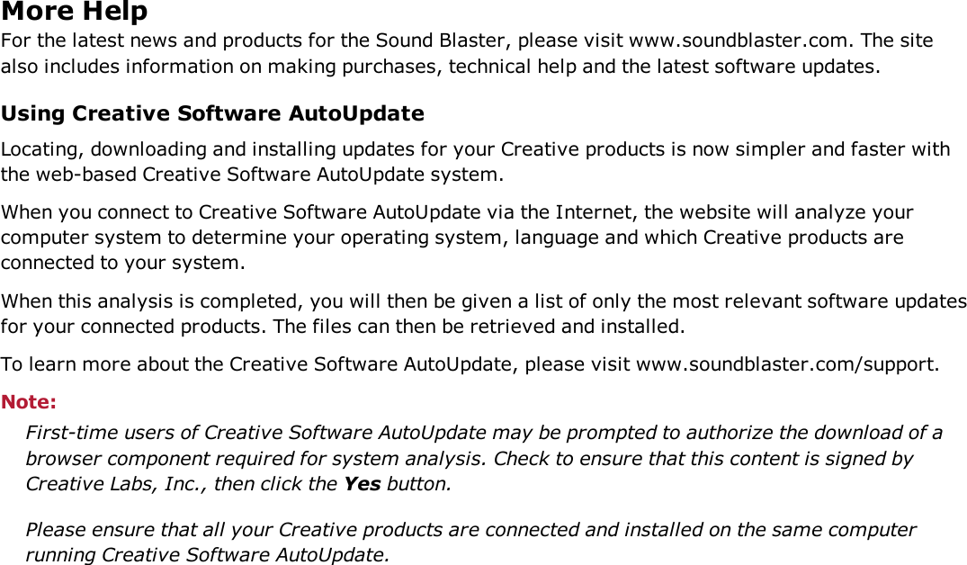 More HelpFor the latest news and products for the Sound Blaster, please visit www.soundblaster.com. The sitealso includes information on making purchases, technical help and the latest software updates.Using Creative Software AutoUpdateLocating, downloading and installing updates for your Creative products is now simpler and faster withthe web-based Creative Software AutoUpdate system.When you connect to Creative Software AutoUpdate via the Internet, the website will analyze yourcomputer system to determine your operating system, language and which Creative products areconnected to your system.When this analysis is completed, you will then be given a list of only the most relevant software updatesfor your connected products. The files can then be retrieved and installed.To learn more about the Creative Software AutoUpdate, please visit www.soundblaster.com/support.Note:First-time users of Creative Software AutoUpdate may be prompted to authorize the download of abrowser component required for system analysis. Check to ensure that this content is signed byCreative Labs, Inc., then click the Yes button.Please ensure that all your Creative products are connected and installed on the same computerrunning Creative Software AutoUpdate.