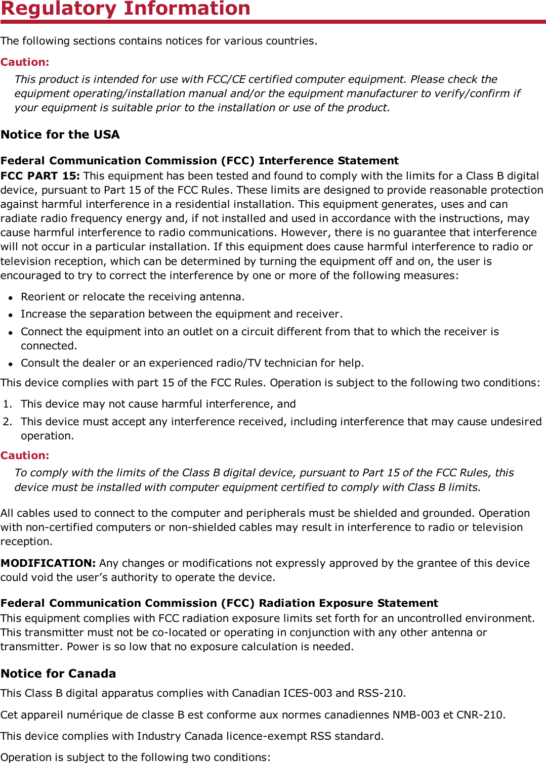 Regulatory InformationThe following sections contains notices for various countries.Caution:This product is intended for use with FCC/CE certified computer equipment. Please check theequipment operating/installation manual and/or the equipment manufacturer to verify/confirm ifyour equipment is suitable prior to the installation or use of the product.Notice for the USAFederal Communication Commission (FCC) Interference StatementFCC PART 15: This equipment has been tested and found to comply with the limits for a Class B digitaldevice, pursuant to Part 15 of the FCC Rules. These limits are designed to provide reasonable protectionagainst harmful interference in a residential installation. This equipment generates, uses and canradiate radio frequency energy and, if not installed and used in accordance with the instructions, maycause harmful interference to radio communications. However, there is no guarantee that interferencewill not occur in a particular installation. If this equipment does cause harmful interference to radio ortelevision reception, which can be determined by turning the equipment off and on, the user isencouraged to try to correct the interference by one or more of the following measures:lReorient or relocate the receiving antenna.lIncrease the separation between the equipment and receiver.lConnect the equipment into an outlet on a circuit different from that to which the receiver isconnected.lConsult the dealer or an experienced radio/TV technician for help.This device complies with part 15 of the FCC Rules. Operation is subject to the following two conditions:1. This device may not cause harmful interference, and2. This device must accept any interference received, including interference that may cause undesiredoperation.Caution:To comply with the limits of the Class B digital device, pursuant to Part 15 of the FCC Rules, thisdevice must be installed with computer equipment certified to comply with Class B limits.All cables used to connect to the computer and peripherals must be shielded and grounded. Operationwith non-certified computers or non-shielded cables may result in interference to radio or televisionreception.MODIFICATION: Any changes or modifications not expressly approved by the grantee of this devicecould void the user’s authority to operate the device.Federal Communication Commission (FCC) Radiation Exposure StatementThis equipment complies with FCC radiation exposure limits set forth for an uncontrolled environment.This transmitter must not be co-located or operating in conjunction with any other antenna ortransmitter. Power is so low that no exposure calculation is needed.Notice for CanadaThis Class B digital apparatus complies with Canadian ICES-003 and RSS-210.Cet appareil numérique de classe B est conforme aux normes canadiennes NMB-003 et CNR-210.This device complies with Industry Canada licence-exempt RSS standard.Operation is subject to the following two conditions: