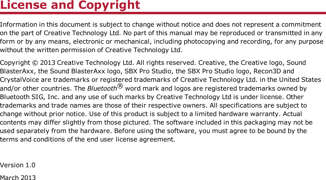 License and CopyrightInformation in this document is subject to change without notice and does not represent a commitmenton the part of Creative Technology Ltd. No part of this manual may be reproduced or transmitted in anyform or by any means, electronic or mechanical, including photocopying and recording, for any purposewithout the written permission of Creative Technology Ltd.Copyright © 2013 Creative Technology Ltd. All rights reserved. Creative, the Creative logo, SoundBlasterAxx, the Sound BlasterAxx logo, SBX Pro Studio, the SBX Pro Studio logo, Recon3D andCrystalVoice are trademarks or registered trademarks of Creative Technology Ltd. in the United Statesand/or other countries. The Bluetooth®word mark and logos are registered trademarks owned byBluetooth SIG, Inc. and any use of such marks by Creative Technology Ltd is under license. Othertrademarks and trade names are those of their respective owners. All specifications are subject tochange without prior notice. Use of this product is subject to a limited hardware warranty. Actualcontents may differ slightly from those pictured. The software included in this packaging may not beused separately from the hardware. Before using the software, you must agree to be bound by theterms and conditions of the end user license agreement.Version 1.0March 2013