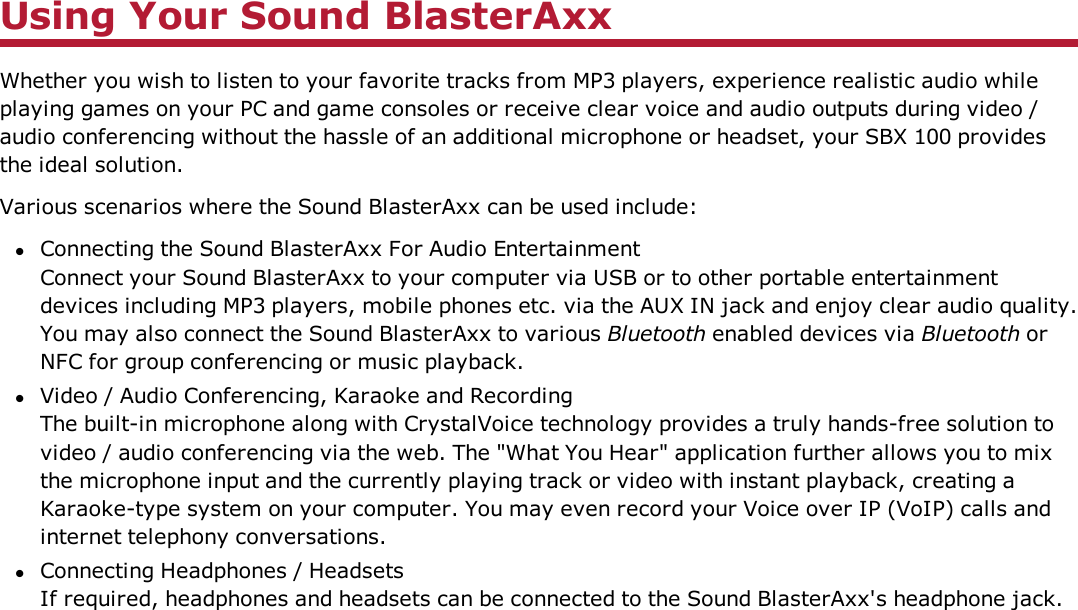 Using Your Sound BlasterAxxWhether you wish to listen to your favorite tracks from MP3 players, experience realistic audio whileplaying games on your PC and game consoles or receive clear voice and audio outputs during video /audio conferencing without the hassle of an additional microphone or headset, your SBX 100 providesthe ideal solution.Various scenarios where the Sound BlasterAxx can be used include:lConnecting the Sound BlasterAxx For Audio EntertainmentConnect your Sound BlasterAxx to your computer via USB or to other portable entertainmentdevices including MP3 players, mobile phones etc. via the AUX IN jack and enjoy clear audio quality.You may also connect the Sound BlasterAxx to various Bluetooth enabled devices via Bluetooth orNFC for group conferencing or music playback.lVideo / Audio Conferencing, Karaoke and RecordingThe built-in microphone along with CrystalVoice technology provides a truly hands-free solution tovideo / audio conferencing via the web. The &quot;What You Hear&quot; application further allows you to mixthe microphone input and the currently playing track or video with instant playback, creating aKaraoke-type system on your computer. You may even record your Voice over IP (VoIP) calls andinternet telephony conversations.lConnecting Headphones / HeadsetsIf required, headphones and headsets can be connected to the Sound BlasterAxx&apos;s headphone jack.