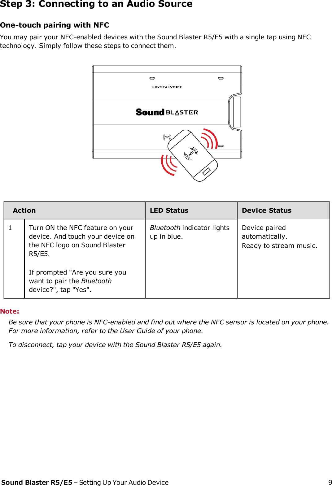 Step 3: Connecting to an Audio SourceOne-touch pairing with NFCYou may pair your NFC-enabled devices with the Sound Blaster R5/E5 with a single tap using NFCtechnology. Simply follow these steps to connect them.Action LED Status Device Status1 Turn ON the NFC feature on yourdevice. And touch your device onthe NFC logo on Sound BlasterR5/E5.If prompted &quot;Are you sure youwant to pair the Bluetoothdevice?&quot;, tap &quot;Yes&quot;.Bluetooth indicator lightsup in blue.Device pairedautomatically.Ready to stream music.Note:Be sure that your phone is NFC-enabled and find out where the NFC sensor is located on your phone.For more information, refer to the User Guide of your phone.To disconnect, tap your device with the Sound Blaster R5/E5 again.Sound Blaster R5/E5 – Setting Up Your Audio Device 9