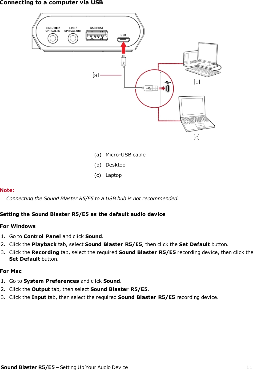 Connecting to a computer via USB(a) Micro-USB cable(b) Desktop(c) LaptopNote:Connecting the Sound Blaster R5/E5 to a USB hub is not recommended.Setting the Sound Blaster R5/E5 as the default audio deviceFor Windows1. Go to Control Panel and click Sound.2. Click the Playback tab, select Sound Blaster R5/E5, then click the Set Default button.3. Click the Recording tab, select the required Sound Blaster R5/E5 recording device, then click theSetDefault button.For Mac1. Go to System Preferences and click Sound.2. Click the Output tab, then select Sound Blaster R5/E5.3. Click the Input tab, then select the required Sound Blaster R5/E5 recording device.Sound Blaster R5/E5 – Setting Up Your Audio Device 11