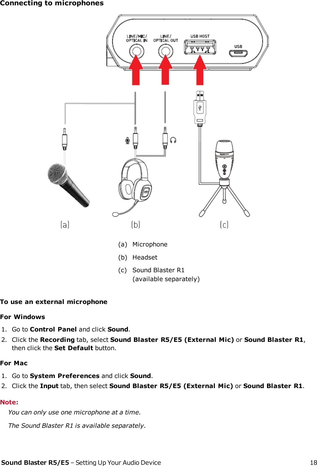 Connecting to microphones(a) Microphone(b) Headset(c) Sound Blaster R1(available separately)To use an external microphoneFor Windows1. Go to Control Panel and click Sound.2. Click the Recording tab, select Sound Blaster R5/E5 (External Mic) or Sound Blaster R1,then click the SetDefault button.For Mac1. Go to System Preferences and click Sound.2. Click the Input tab, then select Sound Blaster R5/E5 (External Mic) or Sound Blaster R1.Note:You can only use one microphone at a time.The Sound Blaster R1 is available separately.Sound Blaster R5/E5 – Setting Up Your Audio Device 18