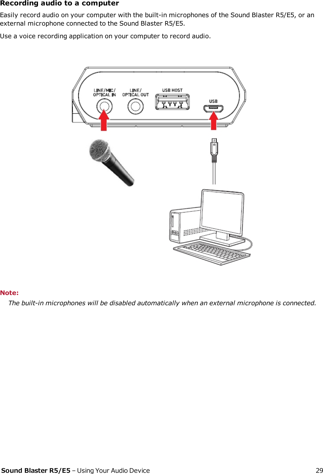 Recording audio to a computerEasily record audio on your computer with the built-in microphones of the Sound Blaster R5/E5, or anexternal microphone connected to the Sound Blaster R5/E5.Use a voice recording application on your computer to record audio.Note:The built-in microphones will be disabled automatically when an external microphone is connected.Sound Blaster R5/E5 – Using Your Audio Device 29