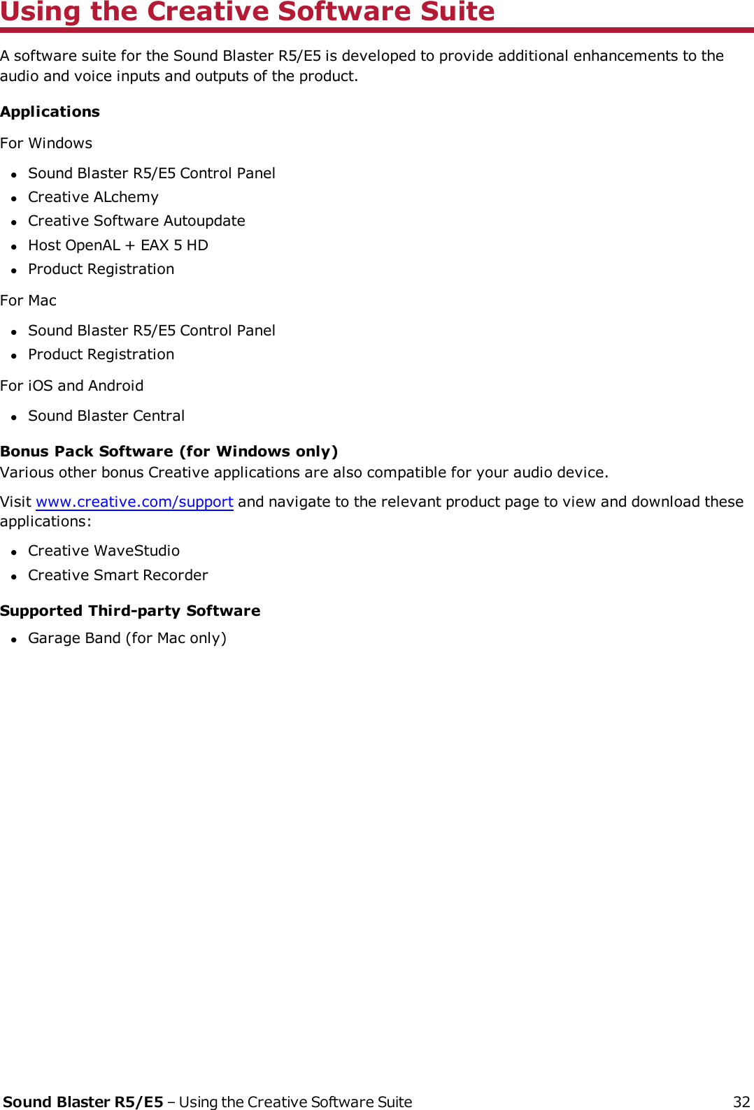 Using the Creative Software SuiteA software suite for the Sound Blaster R5/E5 is developed to provide additional enhancements to theaudio and voice inputs and outputs of the product.ApplicationsFor WindowslSound Blaster R5/E5 Control PanellCreative ALchemylCreative Software AutoupdatelHost OpenAL + EAX 5 HDlProduct RegistrationFor MaclSound Blaster R5/E5 Control PanellProduct RegistrationFor iOS and AndroidlSound Blaster CentralBonus Pack Software (for Windows only)Various other bonus Creative applications are also compatible for your audio device.Visit www.creative.com/support and navigate to the relevant product page to view and download theseapplications:lCreative WaveStudiolCreative Smart RecorderSupported Third-party SoftwarelGarage Band (for Mac only)Sound Blaster R5/E5 – Using the Creative Software Suite 32