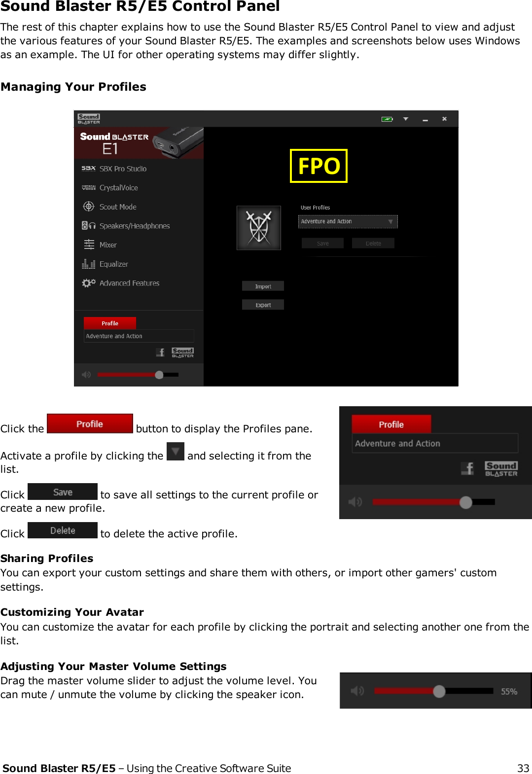 Sound Blaster R5/E5 Control PanelThe rest of this chapter explains how to use the Sound Blaster R5/E5 Control Panel to view and adjustthe various features of your Sound Blaster R5/E5. The examples and screenshots below uses Windowsas an example. The UI for other operating systems may differ slightly.Managing Your ProfilesClick the button to display the Profiles pane.Activate a profile by clicking the and selecting it from thelist.Click to save all settings to the current profile orcreate a new profile.Click to delete the active profile.Sharing ProfilesYou can export your custom settings and share them with others, or import other gamers&apos; customsettings.Customizing Your AvatarYou can customize the avatar for each profile by clicking the portrait and selecting another one from thelist.Adjusting Your Master Volume SettingsDrag the master volume slider to adjust the volume level. Youcan mute / unmute the volume by clicking the speaker icon.Sound Blaster R5/E5 – Using the Creative Software Suite 33  FPO