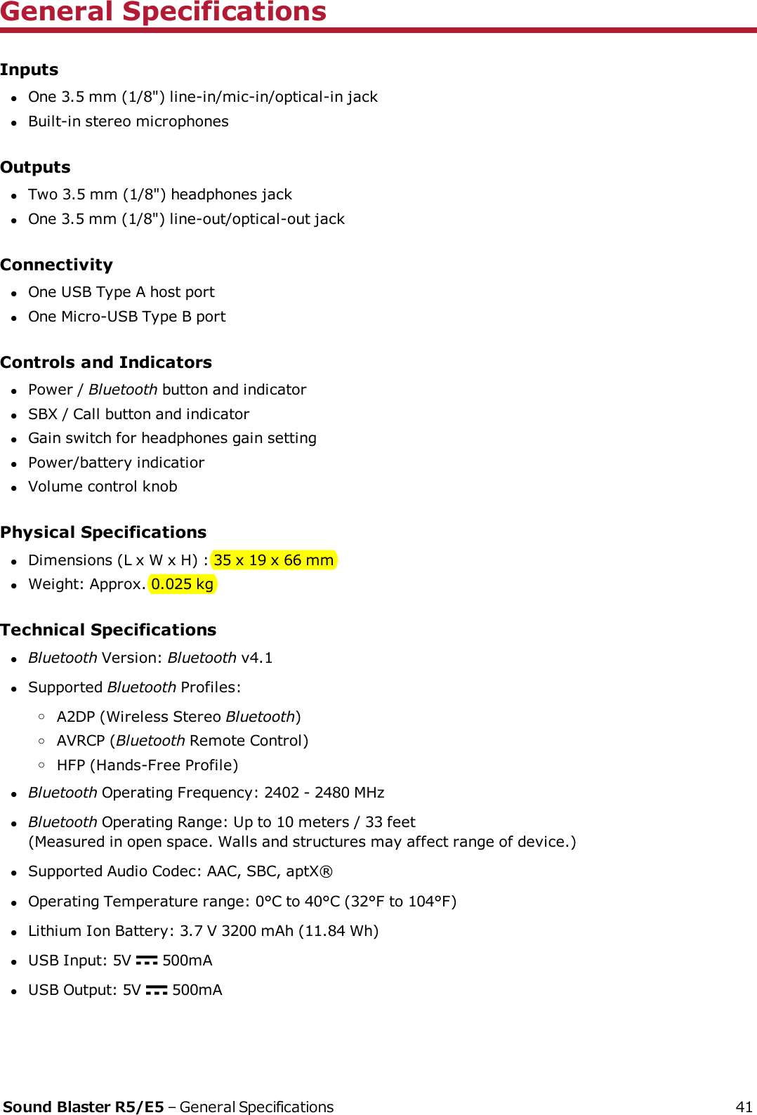 General SpecificationsInputslOne 3.5 mm (1/8&quot;) line-in/mic-in/optical-in jacklBuilt-in stereo microphonesOutputslTwo 3.5 mm (1/8&quot;) headphones jacklOne 3.5 mm (1/8&quot;) line-out/optical-out jackConnectivitylOne USB Type A host portlOne Micro-USB Type B portControls and IndicatorslPower / Bluetooth button and indicatorlSBX / Call button and indicatorlGain switch for headphones gain settinglPower/battery indicatiorlVolume control knobPhysical SpecificationslDimensions (L x W x H) : 35 x 19 x 66 mmlWeight: Approx. 0.025 kgTechnical SpecificationslBluetooth Version: Bluetooth v4.1lSupported Bluetooth Profiles:oA2DP (Wireless Stereo Bluetooth)oAVRCP (Bluetooth Remote Control)oHFP (Hands-Free Profile)lBluetooth Operating Frequency: 2402 - 2480 MHzlBluetooth Operating Range: Up to 10 meters / 33 feet(Measured in open space. Walls and structures may affect range of device.)lSupported Audio Codec: AAC, SBC, aptX®lOperating Temperature range: 0°C to 40°C (32°F to 104°F)lLithium Ion Battery: 3.7 V 3200 mAh (11.84 Wh)lUSB Input: 5V 500mAlUSB Output:5V 500mASound Blaster R5/E5 – General Specifications 41