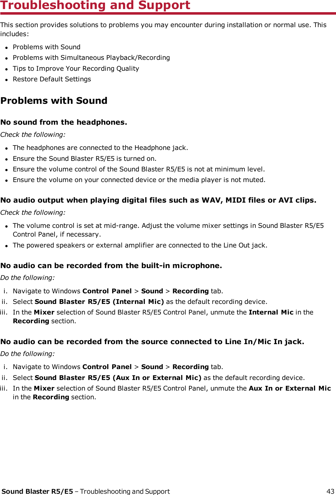 Troubleshooting and SupportThis section provides solutions to problems you may encounter during installation or normal use. Thisincludes:lProblems with SoundlProblems with Simultaneous Playback/RecordinglTips to Improve Your Recording QualitylRestore Default SettingsProblems with SoundNo sound from the headphones.Check the following:lThe headphones are connected to the Headphone jack.lEnsure the Sound Blaster R5/E5 is turned on.lEnsure the volume control of the Sound Blaster R5/E5 is not at minimum level.lEnsure the volume on your connected device or the media player is not muted.No audio output when playing digital files such as WAV, MIDI files or AVI clips.Check the following:lThe volume control is set at mid-range. Adjust the volume mixer settings in Sound Blaster R5/E5Control Panel, if necessary.lThe powered speakers or external amplifier are connected to the Line Out jack.No audio can be recorded from the built-in microphone.Do the following:i. Navigate to Windows Control Panel &gt;Sound &gt;Recording tab.ii. Select Sound Blaster R5/E5 (Internal Mic) as the default recording device.iii. In the Mixer selection of Sound Blaster R5/E5 Control Panel, unmute the Internal Mic in theRecording section.No audio can be recorded from the source connected to Line In/Mic In jack.Do the following:i. Navigate to Windows Control Panel &gt;Sound &gt;Recording tab.ii. Select Sound Blaster R5/E5 (Aux In or External Mic) as the default recording device.iii. In the Mixer selection of Sound Blaster R5/E5 Control Panel, unmute the Aux In or External Micin the Recording section.Sound Blaster R5/E5 – Troubleshooting and Support 43