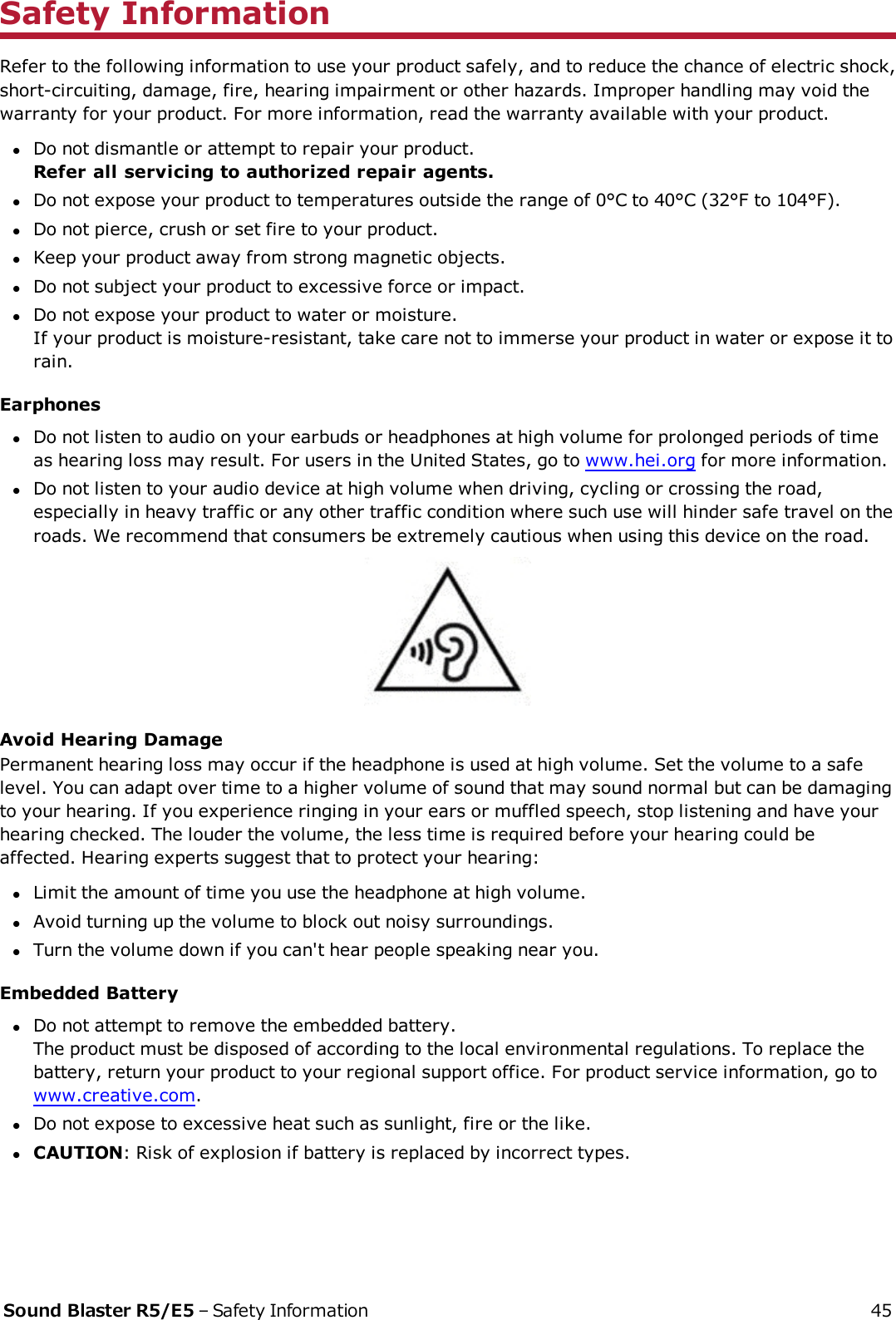 Safety InformationRefer to the following information to use your product safely, and to reduce the chance of electric shock,short-circuiting, damage, fire, hearing impairment or other hazards. Improper handling may void thewarranty for your product. For more information, read the warranty available with your product.lDo not dismantle or attempt to repair your product.Refer all servicing to authorized repair agents.lDo not expose your product to temperatures outside the range of 0°C to 40°C (32°F to 104°F).lDo not pierce, crush or set fire to your product.lKeep your product away from strong magnetic objects.lDo not subject your product to excessive force or impact.lDo not expose your product to water or moisture.If your product is moisture-resistant, take care not to immerse your product in water or expose it torain.EarphoneslDo not listen to audio on your earbuds or headphones at high volume for prolonged periods of timeas hearing loss may result. For users in the United States, go to www.hei.org for more information.lDo not listen to your audio device at high volume when driving, cycling or crossing the road,especially in heavy traffic or any other traffic condition where such use will hinder safe travel on theroads. We recommend that consumers be extremely cautious when using this device on the road.Avoid Hearing DamagePermanent hearing loss may occur if the headphone is used at high volume. Set the volume to a safelevel. You can adapt over time to a higher volume of sound that may sound normal but can be damagingto your hearing. If you experience ringing in your ears or muffled speech, stop listening and have yourhearing checked. The louder the volume, the less time is required before your hearing could beaffected. Hearing experts suggest that to protect your hearing:lLimit the amount of time you use the headphone at high volume.lAvoid turning up the volume to block out noisy surroundings.lTurn the volume down if you can&apos;t hear people speaking near you.Embedded BatterylDo not attempt to remove the embedded battery.The product must be disposed of according to the local environmental regulations. To replace thebattery, return your product to your regional support office. For product service information, go towww.creative.com.lDo not expose to excessive heat such as sunlight, fire or the like.lCAUTION: Risk of explosion if battery is replaced by incorrect types.Sound Blaster R5/E5 – Safety Information 45