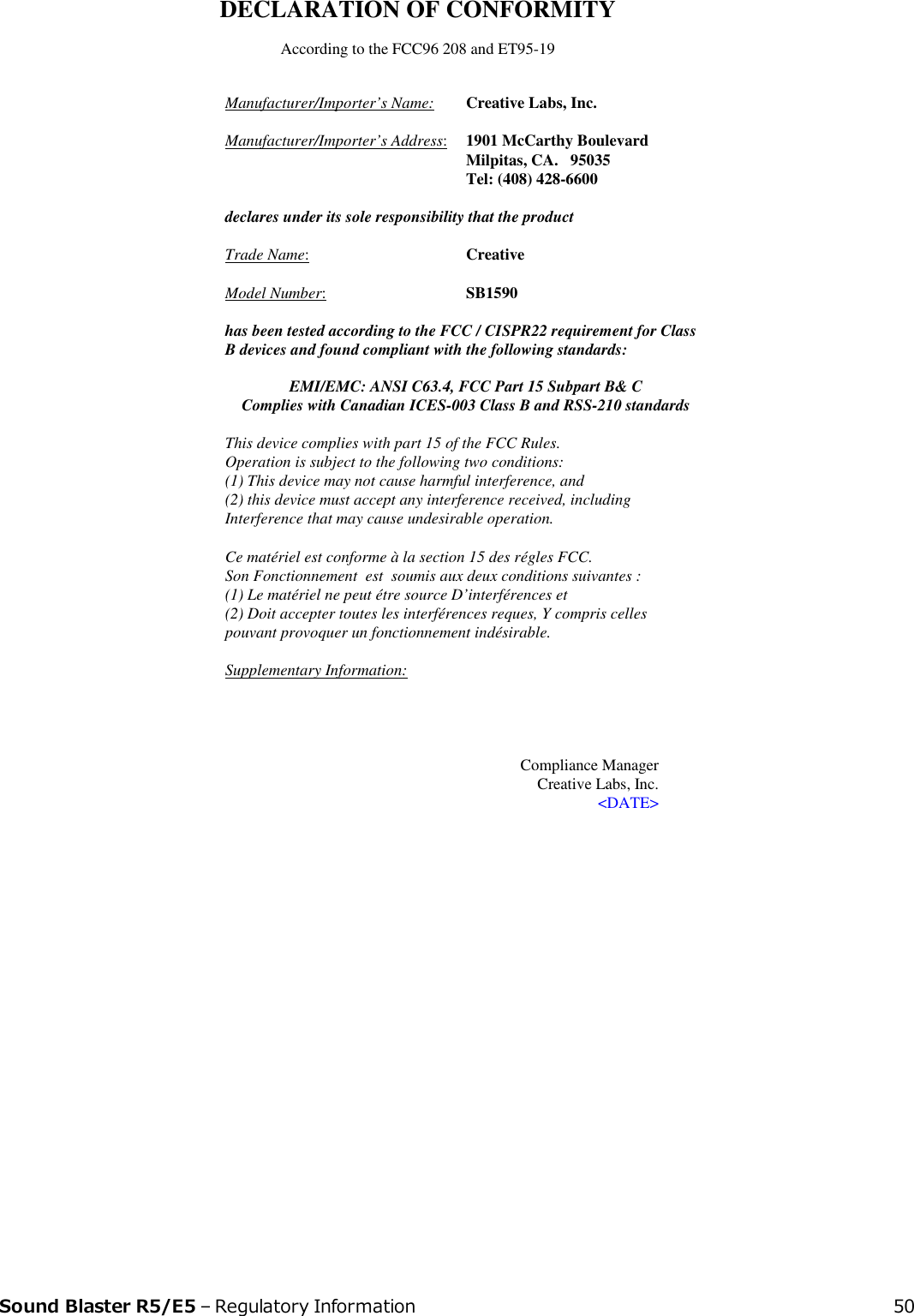 DECLARATION OF CONFORMITY According to the FCC96 208 and ET95-19Manufacturer/Importer’s Name:  Creative Labs, Inc. Manufacturer/Importer’s Address:  1901 McCarthy Boulevard   Milpitas, CA.   95035   Tel: (408) 428-6600      declares under its sole responsibility that the productTrade Name:   Creative     Model Number:SB1590 has been tested according to the FCC / CISPR22 requirement for Class B devices and found compliant with the following standards: EMI/EMC: ANSI C63.4, FCC Part 15 Subpart B&amp; C Complies with Canadian ICES-003 Class B and RSS-210 standards This device complies with part 15 of the FCC Rules.  Operation is subject to the following two conditions: (1) This device may not cause harmful interference, and (2) this device must accept any interference received, including Interference that may cause undesirable operation. Ce matériel est conforme à la section 15 des régles FCC. Son Fonctionnement  est  soumis aux deux conditions suivantes : (1) Le matériel ne peut étre source D’interférences et (2) Doit accepter toutes les interférences reques, Y compris celles pouvant provoquer un fonctionnement indésirable. Supplementary Information:        Compliance Manager Creative Labs, Inc. &lt;DATE&gt;   Sound Blaster R5/E5 – Regulatory Information 50