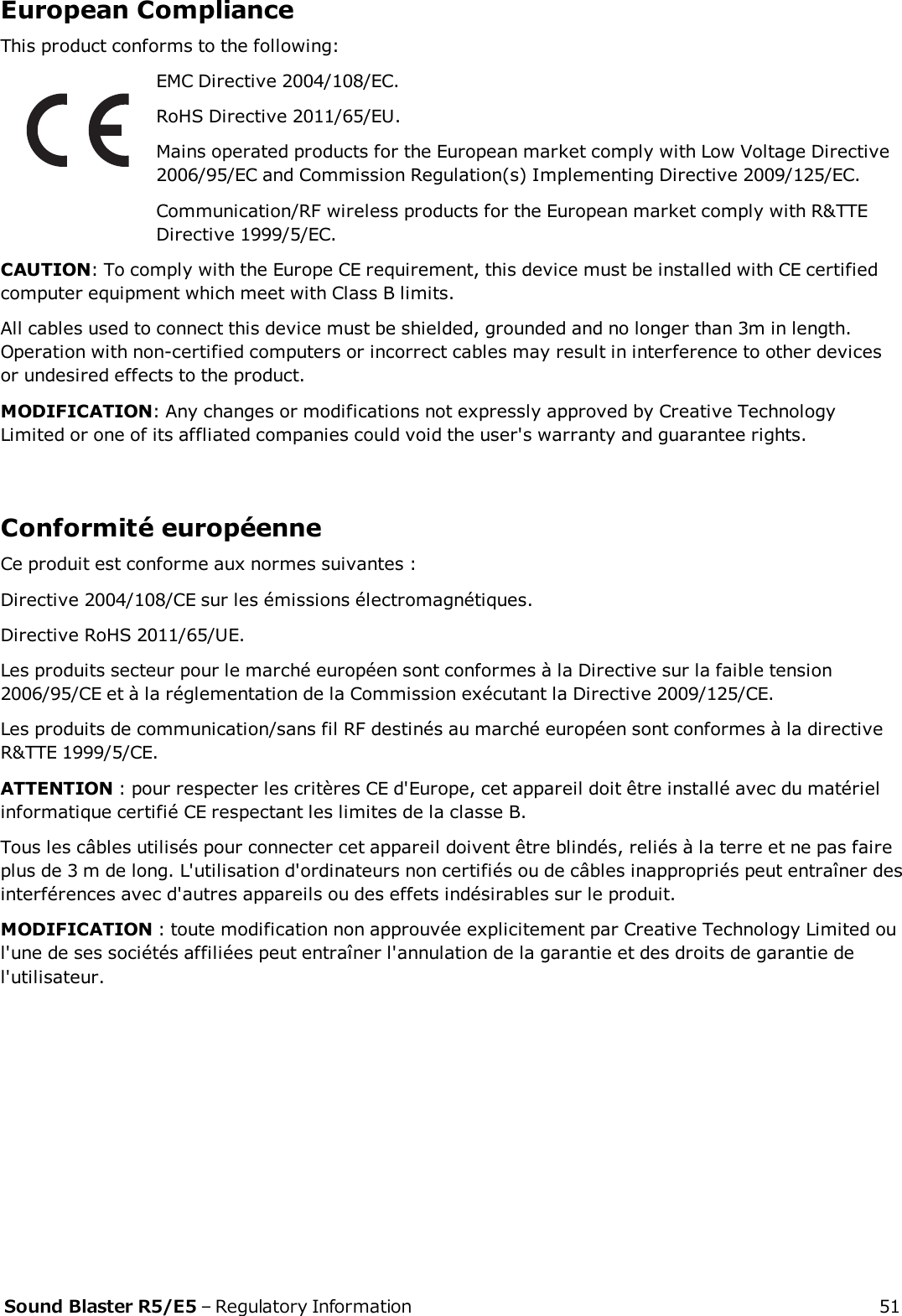 European ComplianceThis product conforms to the following:EMC Directive 2004/108/EC.RoHS Directive 2011/65/EU.Mains operated products for the European market comply with Low Voltage Directive2006/95/EC and Commission Regulation(s) Implementing Directive 2009/125/EC.Communication/RF wireless products for the European market comply with R&amp;TTEDirective 1999/5/EC.CAUTION: To comply with the Europe CErequirement, this device must be installed with CE certifiedcomputer equipment which meet with Class B limits.All cables used to connect this device must be shielded, grounded and no longer than 3m in length.Operation with non-certified computers or incorrect cables may result in interference to other devicesor undesired effects to the product.MODIFICATION: Any changes or modifications not expressly approved by Creative TechnologyLimited or one of its affliated companies could void the user&apos;s warranty and guarantee rights.Conformité européenneCe produit est conforme aux normes suivantes :Directive 2004/108/CE sur les émissions électromagnétiques.Directive RoHS 2011/65/UE.Les produits secteur pour le marché européen sont conformes à la Directive sur la faible tension2006/95/CE et à la réglementation de la Commission exécutant la Directive 2009/125/CE.Les produits de communication/sans fil RF destinés au marché européen sont conformes à la directiveR&amp;TTE 1999/5/CE.ATTENTION : pour respecter les critères CE d&apos;Europe, cet appareil doit être installé avec du matérielinformatique certifié CE respectant les limites de la classe B.Tous les câbles utilisés pour connecter cet appareil doivent être blindés, reliés à la terre et ne pas faireplus de 3 m de long. L&apos;utilisation d&apos;ordinateurs non certifiés ou de câbles inappropriés peut entraîner desinterférences avec d&apos;autres appareils ou des effets indésirables sur le produit.MODIFICATION : toute modification non approuvée explicitement par Creative Technology Limited oul&apos;une de ses sociétés affiliées peut entraîner l&apos;annulation de la garantie et des droits de garantie del&apos;utilisateur.Sound Blaster R5/E5 – Regulatory Information 51